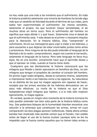 no hay nada que una más a los nombres que el sufrimiento. En toda
la historia pretérita solamente una minoría de hombres ha tenido algo
más que un destello de felicidad durante el término de sus vidas, pero
todos han experimentado el sufrimiento: los menos sensibles,
solamente el propio; los que tuvieron mayor sensibilidad, el de
muchos otros en torno suyo. Pero el sufrimiento del hombre no
significa que sepa dónde ir y qué hacer. Solamente crea el deseó de
que el sufrimiento cese. Y este deseo es el primer y necesario impulso
para la liberación. En la historia bíblica, Dios "comprende" el
sufrimiento. Envió sus mensajeros para urgir e instar a los hebreos, y
para azuzarlos a que dejaran de estar encerrados juntos como amos
y prisioneros. Pero ninguno de los dos pudo entender el lenguaje de la
libertad o de la razón; comprendieron, según nos cuenta la narración,
solamente el lenguaje de la fuerza. Pero este lenguaje no lleva muy
lejos. No es una lección; únicamente hace que el oprimido desee y
que el opresor se rinda, cuando la fuerza tiene éxito.
Cualquiera que lea atentamente la historia reconocerá que los
milagros que Moisés y Aarón ejecutaron en beneficio de Dios, no son
milagros que tengan el propósito de cambiar el corazón del hombre.
En primer lugar están dirigidos, desde el comienzo mismo, solamente
a impresionar tanto a los hebreos como a los egipcios. Su naturaleza
no es distinta de los que los magos egipcios son capaces de hacer,
excepto que las armas secretas de los hebreos demuestran ser un
poco más efectivas. La ironía de la historia es que el Dios
todopoderoso eligió milagros que repiten, o a lo más sólo mejoran
ligeramente, la magia egipcia.
En verdad, quizás en ningún otro momento de la historia humana ha
sido posible entender tan bien esta parte de la historia bíblica como
hoy. Dos poderosos bloques de la humanidad intentan encontrar una
solución a la amenaza que constituyen las armas, armas en cuya
comparación las diez plagas parecen inofensivas. Hasta ahora ambos
bandos han mostrado más sentido común que el Faraón; han cedido
antes de llegar al uso de la fuerza nuclear (aunque esto no les ha
impedido usar la fuerza contra aquellos que no tienen tales armas a
 