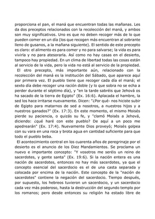 proporciona el pan, el maná que encuentran todas las mañanas. Les
da dos preceptos relacionados con la recolección del maná, y ambos
son muy significativos. Uno es que no deben recoger más de lo que
pueden comer en un día (los que recogen más encuentran al sobrante
lleno de gusanos, a la mañana siguiente). El sentido de este precepto
es claro: el alimento es para comer y no para salvarse; la vida es para
vivirla y no para atesorarla. Así como no hay casas en el desierto,
tampoco hay propiedad. En un clima de libertad todas las cosas están
al servicio de la vida, pero la vida no está al servicio de la propiedad.
El otro precepto, más importante aún, relacionado con la
recolección del maná es la institución del Sábado, que aparece aquí
por primera vez. El pueblo tiene que recoger cada día el maná; el
sexto día debe recoger una ración doble (y lo que sobra no se echa a
perder durante el séptimo día), y "en la tarde sabréis que Jehová os
ha sacado de la tierra de Egipto" (Ex. 16:6). Aplacada el hambre, la
sed los hace irritarse nuevamente. Dicen: "¿Por qué- nos hiciste subir
de Egipto para matarnos de sed a nosotros, a nuestros hijos y a
nuestros ganados?" (Ex. 17:3). En este momento, el mismo Moisés
pierde su paciencia, o quizás su fe, y "clamó Moisés a Jehová,
diciendo: ¿qué haré con este pueblo? De aquí a un poco me
apedrearán" (Ex. 17:4). Nuevamente Dios proveyó; Moisés golpea
con su vara en una roca y brota agua en cantidad suficiente para que
todo el pueblo beba.
El acontecimiento central en los cuarenta años de peregrinaje por el
desierto es el anuncio de los Diez Mandamientos. Se proclama un
nuevo e importante concepto: "Y vosotros me seréis un reino de
sacerdotes, y gente santa" (Ex. 19:6). Si la nación entera es una
nación de sacerdotes, entonces no hay más sacerdotes, ya que el
concepto esencial del sacerdocio es el de una casta separada y
colocada por encima de la nación. Este concepto de la "nación de
sacerdotes" contiene la negación del sacerdocio. Tiempo después,
por supuesto, los hebreos tuvieron un sacerdocio, y un sacerdocio
cada vez más poderoso, hasta la destrucción del segundo templo por
los romanos; pero desde entonces su religión ha estado libre de
 