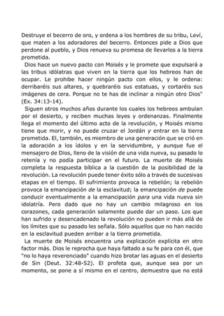 Destruye el becerro de oro, y ordena a los hombres de su tribu, Leví,
que maten a los adoradores del becerro. Entonces pide a Dios que
perdone al pueblo, y Dios renueva su promesa de llevarlos a la tierra
prometida.
Dios hace un nuevo pacto con Moisés y le promete que expulsará a
las tribus idólatras que viven en la tierra que los hebreos han de
ocupar. Le prohibe hacer ningún pacto con ellos, y le ordena:
derribaréis sus altares, y quebraréis sus estatuas, y cortaréis sus
imágenes de cera. Porque no te has de inclinar a ningún otro Dios"
(Ex. 34:13-14).
Siguen otros muchos años durante los cuales los hebreos ambulan
por el desierto, y reciben muchas leyes y ordenanzas. Finalmente
llega el momento del último acto de la revolución, y Moisés mismo
tiene que morir, y no puede cruzar el Jordán y entrar en la tierra
prometida. El, también, es miembro de una generación que se crió en
la adoración a los ídolos y en la servidumbre, y aunque fue el
mensajero de Dios, lleno de la visión de una vida nueva, su pasado lo
retenía y no podía participar en el futuro. La muerte de Moisés
completa la respuesta bíblica a la cuestión de la posibilidad de la
revolución. La revolución puede tener éxito sólo a través de sucesivas
etapas en el tiempo. El sufrimiento provoca la rebelión; la rebelión
provoca la emancipación de la esclavitud; la emancipación de puede
conducir eventualmente a la emancipación para una vida nueva sin
idolatría. Pero dado que no hay un cambio milagroso en los
corazones, cada generación solamente puede dar un paso. Los que
han sufrido y desencadenado la revolución no pueden ir más allá de
los límites que su pasado les señala. Sólo aquellos que no han nacido
en la esclavitud pueden arribar a la tierra prometida.
La muerte de Moisés encuentra una explicación explícita en otro
factor más. Dios le reprocha que haya faltado a su fe para con él, que
"no lo haya reverenciado" cuando hizo brotar las aguas en el desierto
de Sin (Deut. 32:48-52). El profeta que, aunque sea por un
momento, se pone a sí mismo en el centro, demuestra que no está
 