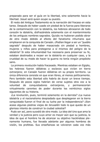 preparado para ser el guía en la libertad, sino solamente hacia la
libertad. Josué será quien ocupe su puesto.
El resto del Antiguo Testamento es la narración del fracaso en esta
tarea. Después de haber usado sin piedad de la fuerza para liberarse
de la contaminación con la idolatría, los hebreos abrazaron de todo
corazón la idolatría, disfrazándola solamente con el mantenimiento
de los antiguos nombres sagrados. Quizás no hubieran podido obrar
de otro modo debido al efecto del fanatismo inhumano que
emplearon en la conquista de Canaán. ¿Podían llegar a ser un "pueblo
sagrado" después de haber masacrado sin piedad a hombres,
mujeres y niños para protegerse a sí mismos del peligro de la
idolatría? Si esta inhumanidad fue necesaria para preservar su fe,
estaban destinados a recaer en la idolatría en cualquier caso, y la
crueldad de su modo de hacer la guerra no tenía ningún propósito
sano.
La primera revolución había fracasado. Mientras estaban en Egipto,
los hebreos fueron idólatras y esclavos que vivían en tierra
extranjera; en Canaán fueron idólatras en su propio territorio. La
única diferencia consiste en que eran libres, al menos políticamente.
Pero también esta libertad sólo habría de durar un breve tiempo.
Después de pocos siglos habrían de verse sujetos otra vez a la
voluntad de conquistadores extranjeros, y permanecerían
virtualmente carentes de poder durante los veinticinco siglos
siguientes de su historia.
¿La revolución, pues, terminó solamente en la derrota? ¿La nueva
idolatría y el nacionalismo despiadado que desplegaron en la tierra
conquistada fueron el final de su lucha por la independencia? ¿Son
acaso algunas piedras viejas de Jerusalén todo lo que queda de un
glorioso intento de construir la ciudad celestial?
Pudo ser así, pero sucedió de otro modo. La idea del Uno que ama la
verdad y la justicia pero cuyo amor es mayor aún que su justicia, la
idea de que el hombre ha de alcanzar su objetivo haciéndose ple-
namente humano, fue llevada adelante por algunos hombres de
visión, los profetas. Sus enseñanzas se volvieron cada vez más
 
