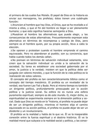 el primero de los cuales fue Moisés. El papel de Dios en la historia es
enviar sus mensajeros, los profetas; éstos tienen una cuádruple
función:
1.Anuncian al hombre que hay Dios, el Único, que se ha revelado a sí
mismo a ellos, y que el fin del hombre es llegar a ser plenamente
humano; y que esto significa hacerse semejante a Dios.
2.Muestran al hombre las alternativas que puede elegir, y las
consecuencias de estas alternativas. Frecuentemente expresan esta
alternativa en términos de recompensa y castigo de Dios, pero
siempre es el hombre quien, por su propia acción, lleva a cabo la
elección.
3.Se oponen y protestan cuando el hombre emprende el camino
equivocado. Pero no abandonan al pueblo; son su conciencia, que
habla cuando todos los demás callan.
4.No piensan en términos de salvación individual solamente, sino
creen que la salvación individual va unida a la salvación de la
sociedad. Su tarea es establecer una sociedad gobernada por el
amor, la justicia y la verdad; insisten en que la política debe ser
juzgada con valores morales, y que la función de la vida política es la
realización de estos valores.
El concepto del profeta es tan característicamente bíblico como el
concepto del tiempo mesiánico. El profeta es un revelador de la
verdad; eso fueron Lao Tsé y Buda. Pero al mismo tiempo es también
un dirigente político, profundamente preocupado por la acción
política y la justicia social. Su esfera no es nunca una esfera
puramente espiritual; siempre es de este mundo. O, mejor dicho, su
espiritualidad se experimenta siempre en la dimensión política y so-
cial. Dado que Dios se revela en la "historia, el profeta no puede dejar
de ser un dirigente político; mientras el hombre elija el camino
equivocado en su acción política, el profeta no puede dejar de ser un
disidente y un revolucionario.
El profeta ve la realidad y habla de lo que ve. Él ve la inseparable
conexión entre la fuerza espiritual y el destino histórico. Él ve la
realidad moral que subyace a la realidad social y política, y las conse-
 