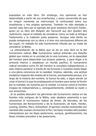 expuestas en este libro. Sin embargo, mis opiniones se han
desarrollado a partir de sus enseñanzas, y estoy convencido de que
en ningún momento se interrumpió la continuidad entre sus
enseñanzas y mis propias opiniones. También he sido alentado a
escribir este libro por el ejemplo del gran kantiano Hermann Cohén,
quien en su libro Die Religión der Vernunft aus den Quellen des
Judentums, siguió el método de considerar como un todo al Antiguo
Testamento y la tradición judía posterior. Aunque este librito no
puede compararse con su obra y si bien mis conclusiones difieren de
las suyas, mi método ha sido fuertemente influido por su modo de
considerar la Biblia.
La interpretación de la Biblia que se da en este libro es la del
humanismo radical. Por humanismo radical entiendo una filosofía
global que insiste en la unicidad de la raza humana; en la capacidad
del hombre para desarrollar sus propios poderes, y para llegar a la
armonía interior y establecer un mundo pacífico. El humanismo
radical considera como fin del hombre la completa independencia, y
esto implica penetrar a través de las ficciones e ilusiones hasta llegar
a una plena conciencia de la realidad. Implica, además, una actitud
escéptica respecto del empleo de la fuerza; precisamente porque, a lo
largo de la historia del nombre, la fuerza ha sido, y sigue siendo (al
crear el temor) lo que ha predispuesto al hombre para tomar la ficción
por la realidad, las ilusiones por la verdad. La fuerza volvió al hombre
incapaz de independencia y, consiguientemente, embotó su razón y
sus emociones.
Si es posible descubrir los gérmenes del humanismo radical en las
fuentes más antiguas de la Biblia, esto obedece solamente a que
conocemos el humanismo radical de Amón, de Sócrates, de los
humanistas del Renacimiento y de la Ilustración, de Kant, Herder,
Lessing, Goethe, Marx, Schweitzer. El germen resulta reconocible con
claridad sólo cuando conocemos la flor; las fases iniciales sólo pueden
interpretarse por las fases posteriores, aunque, genéticamente, las
fases iniciales preceden a las posteriores.
 