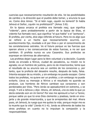 cuencias que necesariamente resultarán de ella. Ve las posibilidades
de cambio y la dirección que el pueblo debe tomar, y anuncia lo que
ve. Como dice Amos: "Si el león ruge, ¿quién no temerá? Si habla
Jehová el Señor, ¿quién no profetizará?" (Amos 3:8).
En la época arcaica el profeta era llamado roej, que significa
"vidente", pero probablemente a partir de la época de Elias, el
vidente fue llamado naví, que significa "el que habla" o el "portavoz".
El profeta, por cierto, dice algo referido al futuro. Pero no es algo que
se refiere a un hecho que necesariamente ocurrirá, un
acontecimiento fijo, revelado a él por Dios o por el conocimiento de
las constelaciones astrales. Ve el futuro porque ve las fuerzas que
operan ahora y las consecuencias de estas fuerzas, a no ser que
cambien. El profeta nunca es una Casandra. Sus profecías se
expresan en términos de alternativa.
Los profetas dejan lugar para la libre voluntad y la decisión. Cuando
Jonás es enviado a Nínive, ciudad de pecadores, su misión no le
agrada; es un hombre de justicia, pero no de misericordia; teme que
el resultado de su anuncio sea un cambio de los corazones y, por
tanto, que la profecía del desastre resulte, después de todo, falsa.
Intenta escapar de su misión, y sin embargo no puede escapar. Como
todos los profetas, no quiere ser un profeta; y sin embargo no puede
evitarlo. Lleva su mensaje a Nínive y el resultado no querido se
produce. Los hombres de Nínive cambian sus corazones y son
perdonados por Dios. "Pero Jonás se apesadumbró en extremo, y se
enojó. Y oró a Jehova y dijo: Ahora, oh Jehová, ¿no es esto lo que yo
decía estando aún en mi tierra? Por eso me apresuré a huir a Tarsis;
porque sabía yo que tú eres Dios clemente y piadoso, tardo en eno-
jarte y de grande misericordia, y que te arrepientes del mal. Ahora
pues, oh Jehová, te ruego que me quites la vida; porque mejor me es
la muerte que la vida" (Jonás 4:1-4). Jonás es diferente de todos los
otros profetas en cuanto no lo impulsan la compasión y la
responsabilidad.
 