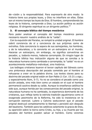 de--cisión y la responsabilidad. Para expresarlo de otro modo: la
historia tiene sus propias leyes, y Dios no interfiere en ellas. Éstas
son al mismo tiempo las leyes de Dios. El hombre, comprendiendo las
leyes de la historia, comprende a Dios; La acción política es acción
religiosa. El dirigente espiritual es un dirigente político.14
3. El concepto bíblico del tiempo mesiánico
Para poder analizar el concepto del tiempo mesiánico parece
necesario resumir nuestro análisis de la "caída".
Con la expulsión del Paraíso, se rompió la unidad original. El hombre
cobró conciencia de sí y conciencia de sus prójimos como de
extraños. Esta conciencia lo separa de sus semejantes, los hombres,
y de la naturaleza; y lo convierte en un extranjero en el mundo.
Hacerse un extranjero, sin embargo, no significa convertirse en
pecador, y, todavía menos, haberse corrompido. En ningún lugar de
la historia bíblica hay indicación alguna de que se conciba a la
naturaleza humana como cambiada o corrompida; la "caída" no es un
acontecimiento metafísico-individual, sino histórico.
Los teólogos cristianos leyeron el tercer capítulo del Génesis como
una pintoresca descripción del pecado cometido por el hombre al
rehusarse a creer en la palabra divina. Los textos claves para su
doctrina del pecado original están en San Pablo (1 Cor. 15:21 y sigs.;
y especialmente Rom, 5-7). Ya no se considera el pecado como una
acción aislada, sino más bien como un estado en el cual el hombre
permaneció cautivo desde su caída. Aunque la enseñanza católica ha
sido que, aunque herida por las consecuencias del pecado original, la
naturaleza humana no ha cambiado, la experiencia dominante de los
cristianos, que refleja tanto la estricta tradición agustiniana como el
exagerado pesimismo de la Reforma, ha sido la insistencia en la
corrupción esencial. Lutero y Calvino sostuvieron que el pecado
original destruyó completamente la libertad y persistió aún después
del bautismo. También para los católicos solamente la gracia de Dios,
su aparición sobre la tierra como Cristo, su hijo, y su muerte por los
pecados del hombre pueden salvar al hombre. Como veremos
 