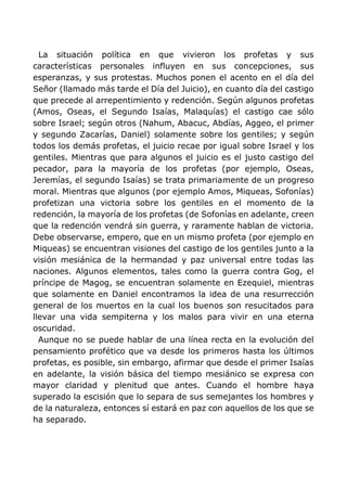 La situación política en que vivieron los profetas y sus
características personales influyen en sus concepciones, sus
esperanzas, y sus protestas. Muchos ponen el acento en el día del
Señor (llamado más tarde el Día del Juicio), en cuanto día del castigo
que precede al arrepentimiento y redención. Según algunos profetas
(Amos, Oseas, el Segundo Isaías, Malaquías) el castigo cae sólo
sobre Israel; según otros (Nahum, Abacuc, Abdías, Aggeo, el primer
y segundo Zacarías, Daniel) solamente sobre los gentiles; y según
todos los demás profetas, el juicio recae por igual sobre Israel y los
gentiles. Mientras que para algunos el juicio es el justo castigo del
pecador, para la mayoría de los profetas (por ejemplo, Oseas,
Jeremías, el segundo Isaías) se trata primariamente de un progreso
moral. Mientras que algunos (por ejemplo Amos, Miqueas, Sofonías)
profetizan una victoria sobre los gentiles en el momento de la
redención, la mayoría de los profetas (de Sofonías en adelante, creen
que la redención vendrá sin guerra, y raramente hablan de victoria.
Debe observarse, empero, que en un mismo profeta (por ejemplo en
Miqueas) se encuentran visiones del castigo de los gentiles junto a la
visión mesiánica de la hermandad y paz universal entre todas las
naciones. Algunos elementos, tales como la guerra contra Gog, el
príncipe de Magog, se encuentran solamente en Ezequiel, mientras
que solamente en Daniel encontramos la idea de una resurrección
general de los muertos en la cual los buenos son resucitados para
llevar una vida sempiterna y los malos para vivir en una eterna
oscuridad.
Aunque no se puede hablar de una línea recta en la evolución del
pensamiento profético que va desde los primeros hasta los últimos
profetas, es posible, sin embargo, afirmar que desde el primer Isaías
en adelante, la visión básica del tiempo mesiánico se expresa con
mayor claridad y plenitud que antes. Cuando el hombre haya
superado la escisión que lo separa de sus semejantes los hombres y
de la naturaleza, entonces sí estará en paz con aquellos de los que se
ha separado.
 