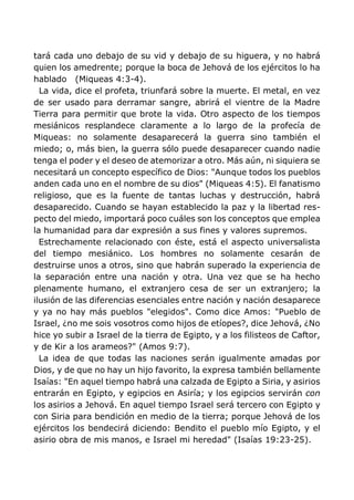 tará cada uno debajo de su vid y debajo de su higuera, y no habrá
quien los amedrente; porque la boca de Jehová de los ejércitos lo ha
hablado (Miqueas 4:3-4).
La vida, dice el profeta, triunfará sobre la muerte. El metal, en vez
de ser usado para derramar sangre, abrirá el vientre de la Madre
Tierra para permitir que brote la vida. Otro aspecto de los tiempos
mesiánicos resplandece claramente a lo largo de la profecía de
Miqueas: no solamente desaparecerá la guerra sino también el
miedo; o, más bien, la guerra sólo puede desaparecer cuando nadie
tenga el poder y el deseo de atemorizar a otro. Más aún, ni siquiera se
necesitará un concepto específico de Dios: "Aunque todos los pueblos
anden cada uno en el nombre de su dios" (Miqueas 4:5). El fanatismo
religioso, que es la fuente de tantas luchas y destrucción, habrá
desaparecido. Cuando se hayan establecido la paz y la libertad res-
pecto del miedo, importará poco cuáles son los conceptos que emplea
la humanidad para dar expresión a sus fines y valores supremos.
Estrechamente relacionado con éste, está el aspecto universalista
del tiempo mesiánico. Los hombres no solamente cesarán de
destruirse unos a otros, sino que habrán superado la experiencia de
la separación entre una nación y otra. Una vez que se ha hecho
plenamente humano, el extranjero cesa de ser un extranjero; la
ilusión de las diferencias esenciales entre nación y nación desaparece
y ya no hay más pueblos "elegidos". Como dice Amos: "Pueblo de
Israel, ¿no me sois vosotros como hijos de etíopes?, dice Jehová, ¿No
hice yo subir a Israel de la tierra de Egipto, y a los filisteos de Caftor,
y de Kir a los arameos?" (Amos 9:7).
La idea de que todas las naciones serán igualmente amadas por
Dios, y de que no hay un hijo favorito, la expresa también bellamente
Isaías: "En aquel tiempo habrá una calzada de Egipto a Siria, y asirios
entrarán en Egipto, y egipcios en Asiría; y los egipcios servirán con
los asirios a Jehová. En aquel tiempo Israel será tercero con Egipto y
con Siria para bendición en medio de la tierra; porque Jehová de los
ejércitos los bendecirá diciendo: Bendito el pueblo mío Egipto, y el
asirio obra de mis manos, e Israel mi heredad" (Isaías 19:23-25).
 