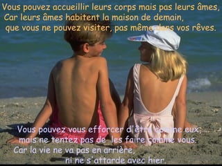 Vous pouvez accueillir leurs corps mais pas leurs âmes,  Car leurs âmes habitent la maison de demain,  que vous ne pouvez visiter, pas même dans vos rêves.   Vous pouvez vous efforcer d'être comme eux, mais ne tentez pas de  les faire comme vous.  Car la vie ne va pas en arrière,  ni ne s'attarde avec hier.   