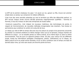 CONCLUSION
Le BTP est le premier employeur du pays ! Un jeune sur six, garçon ou fille, trouve son premier
emploi dans ce secteur qui comprend 32 métiers différents.
C'est l'une des rares activités présentes sur tout le territoire qui offre des débouchés partout. Le
BTP recrute chaque année environ 80.000 personnes majoritairement qualifiées : hommes et
femmes, à tous les niveaux et dans des entreprises de toutes tailles.
Construire aujourd'hui, c'est intégrer de nouveaux matériaux, des technologies de pointe, le
respect de l'environnement, de nouvelles méthodes d'organisation des chantiers. Tout évolue en
permanence pour améliorer le confort et la sécurité de tous.
un réseau qui relie le BIM en temps réel avec tous les acteurs du projet et les personnes concernés
du chantier va vraiment améliorer et même changer notre vue sur le domaine, Chaque chantier est
différent et unique : on ne travaille jamais au même endroit, de la même façon ou dans le même
environnement. Tous les jours on apprend quelque chose. De plus, pour chacun de ces différents
projet, toutes les informations partagées (messageries, photos, notifications) sur le réseau, du
début jusqu’à la fin du projet seront stockées, et qui va donc constituer avec le temps une base de
donnée assez riche, qui sera sans doute une énorme pointe de force.
 