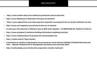 • http://www.metiers-btp.fr/les-chiffres/la-production-dans-le-btp.html
• http://www.ffbatiment.fr/federation-francaise-du-batiment
• “http://www.objectif-bim.com/index.php/bim-maquette-numerique/le-bim-en-bref/la-definition-du-bim
• http://www.cad-magazine.com/article/le-bim-sur-le-chantier
• Le plan pour faire basculer le bâtiment dans le BIM Julien Beideler - LE MONITEUR.FR- Publié le 27/03/14
• http://www.autodesk.fr/solutions/building-information-modeling/overview
• http://www.mediaconstruct.fr/groupes-de-travail/projets-clos
• http://msbim.estp.fr/?tag=chantier
• L'évaluation du système d'appréciation du personnel par Vivien Roméo DJIEUGA TCHOUATCHA Université
Time - Mastère Professionnel en Management des Ressources Humaines 2010
• http://methodesbtp.com/articles/bim-preparation-chantier-batiment/
BIBLIOGRAPHY
 