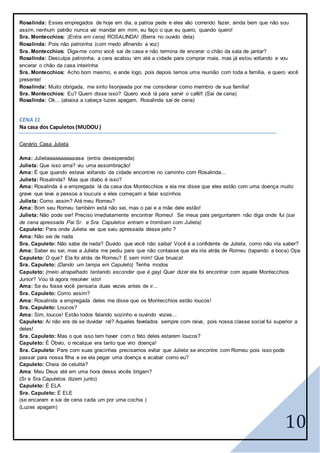 10
Rosalinda: Esses empregados de hoje em dia, a patroa pede e eles vão correndo fazer, ainda bem que não sou
assim, nenhum patrão nunca vai mandar em mim, eu faço o que eu quero, quando quero!
Sra. Montecchios: (Entra em cena) ROSALINDA! (Berra no ouvido dela)
Rosalinda: Pois não patroinha (com medo afinando a voz)
Sra. Montecchios: Diga-me como você sai de casa e não termina de encerar o chão da sala de jantar?
Rosalinda: Desculpa patroinha, a cera acabou vim até a cidade para comprar mais, mas já estou voltando e vou
encerar o chão da casa inteirinha
Sra. Montecchios: Acho bom mesmo, e ande logo, pois depois temos uma reunião com toda a família, e quero você
presente!
Rosalinda: Muito obrigada, me sinto lisonjeada por me considerar como membro de sua família!
Sra. Montecchios: Eu? Quem disse isso? Quero você lá para servir o café!! (Sai de cena)
Rosalinda: Ok... (abaixa a cabeça luzes apagam, Rosalinda sai de cena)
CENA 11
Na casa dos Capuletos (MUDOU)
Cenário Casa Julieta
Ama: Julietaaaaaaaaaaaaa (entra desesperada)
Julieta: Que isso ama? viu uma assombração!
Ama: É que quando estava voltando da cidade encontrei no caminho com Rosalinda...
Julieta: Rosalinda? Mas que diabo é isso?
Ama: Rosalinda é a empregada lá da casa dos Montecchios e ela me disse que eles estão com uma doença muito
grave que leva a pessoa a loucura e eles começam a falar sozinhos
Julieta: Como assim? Até meu Romeu?
Ama: Bom seu Romeu também está não sei, mas o pai e a mãe dele estão!
Julieta: Não pode ser! Preciso imediatamente encontrar Romeu! Se meus pais perguntarem não diga onde fui (sai
de cena apressada Pai Sr. e Sra. Capuletos entram e trombam com Julieta)
Capuleto: Para onde Julieta vai que saiu apressada desse jeito ?
Ama: Não sei de nada
Sra. Capuleto: Não sabe de nada? Duvido que você não saiba! Você é a confidente de Julieta, como não iria saber?
Ama: Saber eu sei, mas a Julieta me pediu para que não contasse que ela iria atrás de Romeu (tapando a boca) Opa
Capuleto: O que? Ela foi atrás de Romeu? E sem mim! Que bruaca!
Sra. Capuleto: (Dando um tampa em Capuleto) Tenha modos
Capuleto: (meio atrapalhado tentando esconder que é gay) Quer dizer ela foi encontrar com aquele Montecchios
Junior? Vou lá agora resolver isto!
Ama: Se eu fosse você pensaria duas vezes antes de ir...
Sra. Capuleto: Como assim?
Ama: Rosalinda a empregada deles me disse que os Montecchios estão loucos!
Sra. Capuleto: Loucos?
Ama: Sim, loucos! Estão todos falando sozinho e ouvindo vozes...
Capuleto: Ai não era de se duvidar né? Aqueles favelados sempre com raiva, pois nossa classe social fui superior a
deles!
Sra. Capuleto: Mas o que isso tem haver com o fato deles estarem loucos?
Capuleto: É Óbvio, o recalque era tanto que viro doença!
Sra. Capuleto: Pare com suas gracinhas precisamos evitar que Julieta se encontre com Romeu pois isso pode
passar para nossa filha e se ela pegar uma doença e acabar como eu?
Capuleto: Cheia de celulite?
Ama: Meu Deus até em uma hora dessa vocês brigam?
(Sr e Sra Capuletos dizem junto)
Capuleto: É ELA
Sra. Capuleto: É ELE
(se encaram e sai de cena cada um por uma cochia )
(Luzes apagam)
 