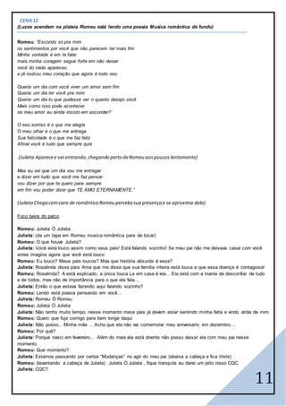 11
CENA12
(Luzes acendem na plateia Romeu está lendo uma poesia Musica romântica de fundo)
Romeu: “Escondo só pra mim
os sentimentos por você que não parecem ter mais fim
Minha vontade é em te falar
mais minha coragem segue forte em não deixar
você do nada apareceu
e já roubou meu coração que agora é todo seu
Queria um dia com você viver um amor sem fim
Queria um dia ter você pra mim
Queria um dia tu que pudesse ver o quanto desejo você
Mais como isso pode acontecer
se meu amor eu ainda insisto em esconder?
O seu sorriso é o que me alegra
O meu olhar é o que me entrega
Sua felicidade é o que me faz feliz
Afinal você é tudo que sempre quis
(Julieta Aparecee vai entrando, chegando perto deRomeu aospoucos lentamente)
Mas eu sei que um dia vou me entregar
e dizer em tudo que você me faz pensar
vou dizer por que te quero para sempre
em fim vou poder dizer que TE AMO ETERNAMENTE.”
(JulietaChega comcara de romântico Romeu percebesua presença e se aproxima dela)
Foco beira do palco
Romeu: Julieta Ó Julieta
Julieta: (da um tapa em Romeu musica romântica para de tocar)
Romeu: O que houve Julieta?
Julieta: Você está louco assim como seus pais! Está falando sozinho! Se meu pai não me deixava casar com você
antes imagina agora que você está louco
Romeu: Eu louco? Meus pais loucos? Mas que história absurda é essa?
Julieta: Rosalinda disse para Ama que me disse que sua família inteira está louca e que essa doença é contagiosa!
Romeu: Rosalinda? A está explicado, a única louca La em casa é ela... Ela está com a mania de desconfiar de tudo
e de todos, mas não de importância para o que ela fala...
Julieta: Então o que estava fazendo aqui falando sozinho?
Romeu: Lendo está poesia pensando em você...
Julieta: Romeu Ó Romeu
Romeu: Julieta Ó Julieta
Julieta: Não tenho muito tempo, nesse momento meus pais já devem estar sentindo minha falta e vindo atrás de mim
Romeu: Quero que fuja comigo para bem longe daqui
Julieta: Não posso... Minha mãe ... Acho que ela não vai comemorar meu aniversario em dezembro...
Romeu: Por quê?
Julieta: Porque nasci em fevereiro... Além do mais ela está doente não posso deixar ela com meu pai nesse
momento
Romeu: Que momento?
Julieta: Estamos passando por certas “Mudanças” no agir do meu pai (abaixa a cabeça e fica triste)
Romeu: (levantando a cabeça de Julieta) Julieta Ó Julieta , fique tranquila eu darei um jeito nisso CQC
Julieta: CQC?
 