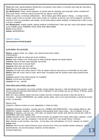 13
Pierre: Boa noite, querida Madame Montecchio é uma grande honra revê-la e a senhora está cada vez mais bela e
RICA! Diga-me em que posso servi-la?
Sra. Montecchios: Pierre, preciso organizar um grande baile de máscaras, para arrecadar fundos. Entende-me?
(Pisca para Pierre). E Romeu precisa se aproximar por alguma menina RICA.
Pierre: Sim querida, te entendo perfeitamente... Ótimo! Bailes, gente RICA glamour, Money… é comigo mesmo,
marque a data e envie os convites, pode contar comigo. Ei, mudando de assunto, que mal lhe pergunte sua família
está bem? Ouvi uns comentários pelo vilarejo, de que certa doença estava rondando os Montecchios e todos os que
o cercam, é verdade?
Sra. Montecchios: Imagine querido, doença rondando os Montecchios? Claro que não, nossa única doença é alergia
contra POBRE porque POBREZA PEGA, PEGA QUE NEM SARNA.
Pierre: E nós somos?
Ambos: RICOSSSSSS!!!
CENA 14 - Capital
Cena acontece na frente do palco
Luzes plateia, foco na escada
Rebeca: Joaquina venha ver, chegou uma carta de nossa prima Julieta...
(interrompendo)
Joaquina: Ihhh pode ter certeza que lá vem problema...
Rebeca: Pelo contrário é um convite para um baile da família daquele seu amado Romeu
Joaquina: Opa se é festa, pode responder que vamos!
Rebeca: Nossa! você só vai pela festa?
Joaquina: Quer dizer que você não?
Rebeca: (risos) você sabe que é também
Joaquina: Por qual outro motivo iríamos? Para ver aquela chata da nossa prima e a intrometida da ama dela?
Rebeca: Mas nem a pau! (risos) E outra, vamos fazer uma aposta para ver quantos quilos nossa querida prima
engordou?
Joaquina: Quilos? Acho melhor apostar em toneladas!
Rebeca: Ai irmã você não presta!
Joaquina: Eu sei... (saindo)
Palco inteiro aceso Cenário casa Julieta
Julieta: Ama, está sabendo que minhas queridas primas chegam hoje para o baile dos Montecchios, já avisei a elas
que é um baile de máscaras então teremos como ir infiltradas. Ai nem acredito que vou ver Romeu, Ó Romeu, passar
a noite toda junto dele.
Ama: Sim, estou sabendo Julieta mais tome cuidado você bem conheça suas primas e elas não são de se
brincadeira... Aquelas CAIPIRANHAS ops, perdão querida Julieta, você é uma moça de família, e preciso lhe ensinar
modos, me desculpe.
Música:Funk
(Joaquina e Rebecca entram em cena, tagarelando e cheias de mala).
Joaquina: Aff aquela carruagem, sacudia mais que o “BONDA DAS MARAVILHAS”, estou enjoada Rebecca, hãm
REBECCA?! (Quando Joaquina se vira, Rebecca está dançando funk), tenha modos... (da um safanão na irmã)
Rebecca: Ai Joaquina, sua, sua, sua... Hum nada, me esqueci! Runf, quando você está em casa vai até o chão né
CACHORRA! (leva outro safanão) Aiiii!
Julieta: Queridas primas, quanto tempo! Estava morrendo de saudade! Como vocês estão lindas e grandes, e ainda
bem que estão aqui, pois não conseguiria ir sozinha até o baile! Ver o meu amado Romeu, Ó Romeu.
Ama: Grandes eu até concordo, mas lindas... Ai meu Deus você está bebendo a 51 do Sr. Capuleto né Julieta?!
Julieta: Ama!
Rebecca: Runf sua sem modos! (Fazendo pouco caso da Ama). Prima que saudade também (abraça-a), não te
abandonaríamos em uma hora dessas. Seremos “as três breteiras”... !
(Joaquina Pigarreia)
 