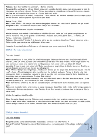 14
Rebecca: Quer dizer “as três mosqueteiras”... ! (Sorriso amarelo)
Joaquina: Olá, querida prima (abraça Julieta), estava com saudades também, estou muito ansiosa pelo tal baile de
máscaras e pra conhecer o famoso Romeu ó Romeu, que roubas-te o coração da minha queridinha prima... Aposto
que deve ser um homem lindo e formoso e... (Sorriso Malicioso), enfim...
Ama: (Cochicha no ouvido de Julieta) Eu não disse... ! Bom meninas, vou deixa-las a vontade para colocarem o papo
em dia, enquanto isso vou preparar alguns doces para vocês.
Julieta: Doces? EBA!
Ama: Julieta, modos! Com licença, e me deem sua bagagem meninas, vou colocá-las no aposento em que ficarão.
Joaquina: TOME! E cuidado com a nossa ultima coleção do “Luiz Vintão’”.
(Ama da uma olhadela para Joaquina esaide cena)
Julieta: Meninas, hoje durante a tarde iremos as compras com o Sr. Pierre, ele é um grande amigo de todas as
famílias nobres da corte, e nos ajudará a escolhermos a máscara ideal para o grande baile... Ah Romeu, Óh
Romeu... (estremece o corpo todo).
Rebecca: Máscara ideal? (risada) A da Joaquina vai ter que ser com penas de galinha. Porque, ela parece uma....
(Rebecca olha para Joaquina que está furiosa), tá bom parei.
(Joaquina da outro safanão emRebecca e as três saem de cena em ao encontro do Sr. Pierre)
CENA 15 – A é você é umamenina!
Foco beira do palco
Romeu: Ei Mercúcio, ei Alice, vocês não estão ansiosos para o baile de máscaras?! Eu estou contando as horas
para ver Julieta, Óh Julieta, e passar uma noite todinha ao lado dela como dois amantes. Poder dançar e sentir ela,
sabe Mercúcio, o nosso amor é como vento eu não posso ver mais posso sentir... Ah Julieta Óh Julieta!
Mercúcio: Xi cara, tu anda meio boiola hein? Estou louco é pra ver as priminhas da Julieta, isso sim, o Gregório na
mansão Capuleto e disseram que elas até que são pegáveis
Alice: Aff mlks ! Sempre esse lenga lenga... Vocês vivem falando que vão pegar essa, da no meio daquela mas na
hora? ...frouxa !. Mercúcio pega nem gripe maninho, nem fica contando vantagem. Romeu vc deveria estar é se
preocupando é com os preparativos daquele tal baile da sua mãe e em como deve se portar diante da corte e não
ficar ai todo, todo, por essa tal Julieta, Ó Julieta, ÉKK. Otário !
Mercúcio: Falou a perita em relacionamentos! Cale a boca Alice você viveu a vida toda apaixonada pelo R... (Leva
um beliscão de Alice) Ai... Vou contar tudo pra mãe. (Sai de cena)
Alice: Bom Romeu, também já vou. Irei até a cidade comprar um lindo vestido e uma máscara para o tão esperado
baile.
Romeu: Ah é verdade você é uma menina, às vezes me esqueço disse Alice, você é minha melhor amiga, quase um
irmão pra mim. Esqueço que tem uma... ops! Também já vou. Bom passeio. A moleque (bate na barriga de Alice e
sai de cena).
Música:On My Own – Les Miserables
Alice: (Pensativa, falando sozinha) É Romeu, serei sempre um irmão, nem uma irmã, pra você nunca serei sua
Julieta, e você nunca será o meu Romeu. É triste pensar em te ver com ela, dançando a noite toda, trocando olhares,
sorrisos e beijos, mais se isso te faz feliz, também me faz feliz. Romeu Óh Romeu! ALICE CANTA
CENA 16 - Amores Roubados!
Foco beira do palco
Joaquina: Julieta, Como estaremos todos mascarados, como você vai achar Romeu ?
Julieta: (Pensativa), Nossa prima, estava tão ansiosa que isso nem passou pela minha cabeça, vocês tem alguma
ideia?
 