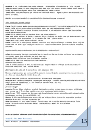 15
Rebecca: Já sei... Vocês podem usar colares havaianos... Muahahahaha (outro beliscão) Ai... Sua... Tá parei.
Joaquina: Prima querida, eu tenho uma grande ideia, você usará uma linda fita azul nos cabelos assim Romeu te
achará, e poderão dançar juntos e noite toda, e serão FELIZES PARA SEMPRE.
Julieta: Ótima ideia prima! Não sei que seria de mim sem vocês duas viu... Agora só preciso dar um jeito de avisar
Romeu óh Romeu...
(Astrês começama rir e pularfeito menininhasbobas, Pierri se interrompe a conversa).
Palco inteiro aceso, Cenário vilarejo
Pierre: E então meninas, vocês gostaram das máscaras que compramos? E o porquê de tanta euforia? Eu disse que
podiam confiar em mim, sou o melhor em tendências e sei o que a alta sociedade usa... Ai não?
Ama: O quê, Sr. Pierre? Esqueceu-se de marcar o cabelo foi?! Já sei, queria uma máscara rosa? (para de falar
quando avista Romeu) Ai não!
Julieta: Vocês querem parar com isso e me dizer o que está acontecendo?
Ama: Ande Julieta, é Romeu óh Romeu, e seus dois amigos. Seus pais não podem saber que vocês se viram e que
vão à festa hoje à noite. Ande menina, OU SEU PLANO VAI PRA.... Ops dar errado!
Julieta: Mas Ama! É o meu Romeu óh Romeu, preciso...
Pierre: Querida não se preocupe hoje durante o baile vocês terão tempo suficiente pra se amarem e mais, ninguém
saberá quem são vocês, agora obedeça a sua Ama, ou a tuberculosa da sua mãe, quis dizer, sua mãe lindinha vai
desconfiar.
(Enquanto todossaemcorrendoJulietavira-separa Joaquina epedeumfavor)
Julieta: Ande Joaquina é a nossa chance vá e fale com Mercúcio e diga pra ele dizer pro Romeu que eu disse pra
você que era pra ele dizer pro Romeu, que eu te disse que...
Joaquina: CALA BOCA(brava) quer dizer fala logo (boazinha )...
Julieta: Conte a ele sobre nosso plano pra no encontrarmos...
(Joaquina voltapra traz)
Ama: Ai Julieta sua cabeça de vento, eu não disse que a Joaquina não é de confiança, escute o que estou lhe
dizendo vai dar MERDA... ops.... Não vai prestar!
(Saemdecena. Do outro lado do palco, Romeu entre rodopiando feliz)
Romeu: Amigos queridos, que bom que no final acabamos todos vindo juntos para comprarmos nossas máscaras,
só a Alice que ficou ai, fazendo mistério da sua aff....
Alice: Ai seus malas (dando um soquinho nos dois). Já disse que vai ser surpresa.
Mercúcio: Mais surpresa que roupa de Felipe Ray em dia de peça... Ei Romeu, olha que petequinha vindo em nossa
direção, (Toma um tapa da Alice) Ai... Vou contar tudo pra minha mãe... (faz bico)
Alice: Recomponha-se
(Joaquina chega)
Joaquina: Romeu, Julieta estará com uma linda fita dourada no cabelo, no baile dessa noite, assim você já sabe
quem procurar não é? E você fique sozinho em um canto para que ela te ache também.
Alice: Romeu, FOCO seus pais não vão gostar nada dessa historinha (começa a imitar Mercúcio) Julieta óh Julieta
estará usando uma linda fitinha azul blábláblá... Aff
Romeu: Xiii Alice, se não fossemos tão amigos, diria que está com ciúmes, bobinha (da um soquinho em Alice).
Mercúcio: E não está... ops (leva um beliscão) Aiiii
Alice: (engrossa a voz) Você bebeu? Cheirou? Estou achando que você andou visitando nossa amiga ‘’Duda
Conha’’, acordando muito a 04h20 hein Romeu? Eu apaixonado por você? Afff, se toca babaca
(saem de cena)
(teatro de sombras, Joaquina e mercuciocombinam o plano, música de fundo, foco na beira do palco )
CENA 17 ATUALIZADA Mascarados
Música de fundo – Tipo Medieval – Som ambiente
 