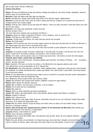 16
(De um lado entram Romeu e Mercúcio)
Cenário Casa Romeu
Romeu: Óh meu caro Mercúcio é hoje que tiramos a barriga da miséria eu com minha amada, idolatrada, Julieta óh
Julieta e você com a priminha dela.
Mercúcio: Pode crê! Agora ande vista logo sua máscara.
Romeu: Hei Mercúcio, porque está usando essa Rosa? Virou florzinha agora? (debochando)
Mercúcio: É claro que não! Como você vai achar a Julieta pela fita azul, Joaquina vai me achar por essa rosa Ah
moleque.Vamos tirar o atraso hojeee
Romeu: Você vai tirar o atraso da sua vida toda né?! (Risos) – Bom e eu devo encontrar a mais bela dama com a fita
azul em seu cabelo..
Mercúcio: E eu ficarei aqui esperando a dama me achar
(Romeu vai para o foco )
(Do outro lado entra Joaquina que se aproxima de Romeu )
Joaquina: (tendo ser meiga e boazinha ) Ei Romeu, sou eu Joaquina, você viu mercúciu ai?
Romeu: Está logo ali, cada Julieta??? (procura)
Joaquina: Já está vindo com rebeca, vim mais cedo pois preciso da sua ajuda
Romeu: Da minha ajuda?
Joaquina: Sim! Eu preciso que você me ensine alguns passos de valsa para não fazer feio em frente ao Mercúcio, e
não adianta legar pois você é sim um tremendo pé de valsa.
Romeu: Desculpe-me Joaquina, mas não sei se seria uma boa ideia eu estar dançando com a prima da minha
amada
Joaquina: Eu te ajudei a poder emcontrar Julieta hoje, e você não pode me ajudar a me dar bem com meu mini
Gugu? E outra não é uma dança é apenas uns pacinhos, como se fosse uma aula
Romeu: Tem razão, você me ajudou muito, é o mínimo que posso fazer...Vem vamos ali onde tem mais espaço
(Ascende palco inteiro, Julieta entra com Rebece)
Julieta: Ai prima, estou muito ansiosa, mal posso esperar para encontrar meu Romeu Ó Romeu ... Ah..., me ajude a
acha-lo (as duas procuram
Pierri: (entrando ) Por favor um minuto de silêncio, a Sra Montecchio tem algumas palavras para vocês
(Sra. Montecchios entra acompanhada de do Sr. Montecchio)
Sra. Montecchio: Boa noite senhores e senhoras. Quero agradecer-lhes a presença e dizer que fico muito honrada
em recebê-los na mansão dos Montecchios, espero que tenham uma noite incrível. E que abram muito seus bolsos.
E que tome inicio a festa.
Pierre: Ai, Sra. Montecchio eu não disse que o baile ia ser um sucesso?! E seu plano de juntar fundos está prestes a
dar certo! As famílias mais ricas estão aqui hoje.
(Sra. Montecchio dá as costas á Pierre que continua a falar)
Julieta: Que estranho não consigo achar nenhum cavalheiro sozinho em lugar nenhum
Rebeca: Não é aquele ali? (aponta mercúciu)
Julieta: Não né rebeca, não está vendo o tamanho, a cor do cabelo?
Rebeca: Ah eu achei que era a perspectiva...
Julieta: Não pode ser...
Rebeca: Sério, eu achei realmente que fosse a perspectiva
Julieta: Não rebeca, não estou falando disso, estou falando daquilo (aponta para Romeu e Joaquina )
Rebeca: Aquele é o Romeu?
Julieta: Tudo indica que sim
Rebeca: Que galinha, quer pegar todas as primas, (pensativa) será que eu vou ser a próxima? (Julieta olha brava)
Quer dizer, vai lá Julieta não deixa barato não
Julieta: Não vou deixar mesmo! Já que ele dança com minha prima, eu danço com seu melhor amigo ! (chama
mercúcio e começam a dançar)
Romeu: (para de dançar com Joaquina procura Julieta e vê ela dançando com Mercúcio) Não acredito que
Julieta está dançando com mercúcio, e nosso plano?
Joaquina: Romeu, você também viu aquilo?
Romeu: Sim e não estou acreditando...
Joaquina: Pois é, somos dois traídos aqui, mas deixamos eles de lado, venha ver se eu aprendi direitinho... (apaga
as luzes ascende plateia
Pierre: Hei, para de ficar se escondendo e tira logo essa capa, você esta linda e ninguém vai te reconhecer, nem
mesmo o Romeu óh Romeu, agora ande logo e boa sorte! Hoje é sua noite querida, e você ira tirar muitos suspiros.
 