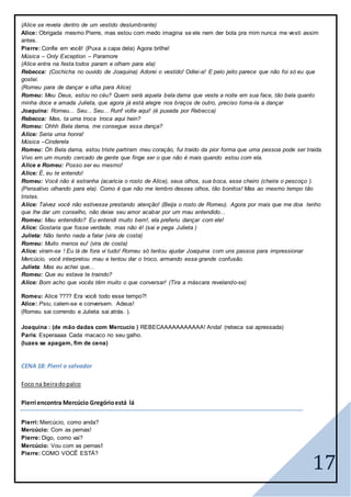 17
(Alice se revela dentro de um vestido deslumbrante)
Alice: Obrigada mesmo Pierre, mas estou com medo imagina se ele nem der bola pra mim nunca me vesti assim
antes.
Pierre: Confie em você! (Puxa a capa dela) Agora brilhe!
Música – Only Exception – Paramore
(Alice entra na festa todos param e olham para ela)
Rebecca: (Cochicha no ouvido de Joaquina) Adorei o vestido! Odiei-a! E pelo jeito parece que não foi só eu que
gostei.
(Romeu para de dançar e olha para Alice)
Romeu: Meu Deus, estou no céu? Quem será aquela bela dama que veste a noite em sua face, tão bela quanto
minha doce e amada Julieta, que agora já está alegre nos braços de outro, preciso toma-la a dançar
Joaquina: Romeu... Seu... Seu... Runf volte aqui! (é puxada por Rebecca)
Rebecca: Mas, ta uma troca troca aqui hein?
Romeu: Ohhh Bela dama, me consegue essa dança?
Alice: Seria uma honra!
Música –Cinderela
Romeu: Óh Bela dama, estou triste partiram meu coração, fui traido da pior forma que uma pessoa pode ser traida.
Vivo em um mundo cercado de gente que finge ser o que não é mais quando estou com ela.
Alice e Romeu: Posso ser eu mesmo!
Alice: É, eu te entendo!
Romeu: Você não é estranha (acaricia o rosto de Alice), seus olhos, sua boca, esse cheiro (cheira o pescoço ).
(Pensativo olhando para ela). Como é que não me lembro desses olhos, tão bonitos! Mas ao mesmo tempo tão
tristes.
Alice: Talvez você não estivesse prestando atenção! (Beija o rosto de Romeu). Agora por mais que me doa tenho
que lhe dar um conselho, não deixe seu amor acabar por um mau entendido...
Romeu: Mau entendido? Eu entendi muito bem!, ela preferiu dançar com ele!
Alice: Gostaria que fosse verdade, mas não é! (sai e pega Julieta )
Julieta: Não tenho nada a falar (vira de costa)
Romeu: Muito menos eu! (vira de costa)
Alice: viram-se ! Eu lá de fora vi tudo! Romeu só tentou ajudar Joaquina com uns passos para impressionar
Mercúcio, você interpretou mau e tentou dar o troco, armando essa grande confusão.
Julieta: Mas eu achei que...
Romeu: Que eu estava te traindo?
Alice: Bom acho que vocês têm muito o que conversar! (Tira a máscara revelando-se)
Romeu: Alice ???? Era você todo esse tempo?!
Alice: Psiu, calem-se e conversem. Adeus!
(Romeu sai correndo e Julieta sai atrás. ).
Joaquina : (de mão dadas com Mercucío ) REBECAAAAAAAAAAA! Anda! (rebeca sai apressada)
Paris: Esperaaaa Cada macaco no seu galho.
(luzes se apagam, fim de cena)
CENA 18: Pierri o salvador
Foco na beiradopalco
Pierri encontra Mercúcio Gregórioestá lá
Pierri: Mercúcio, como anda?
Mercúcio: Com as pernas!
Pierre: Digo, como vai?
Mercúcio: Vou com as pernas!
Pierre: COMO VOCÊ ESTÁ?
 