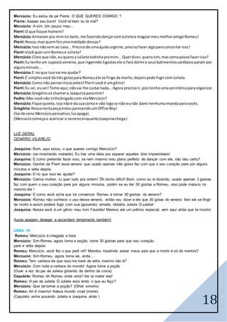 18
Mercúcio: Eu estou de pé Pierre. O QUE QUERES COMIGO ?
Pierre: Aaaaai seu burro! Você tá bem ou tá mal?
Mercúcio: A sim, Um pouco mau...
Pierri:O que houve homem?
Mercúcio:Armaram pra mimno baile, me fazendodançarcomJulietae magoarmeu melhoramigoRomeu!
Pierri:Nossa, mas quemfezumamaldade dessas?
Mercúcio:Isso nãovemao caso...Precisode umaajudaurgente,precisofazeralgoparaconcertar isso!
Pierri:Você querunirRomeue Julieta?
Mercúcio:Claro que não, eu queroa Julietatodinhapramim...Querdizer,querosim, mascomopossofazerisso?
Pierri:Eu tenhoum supostoveneno,que ingerindo3gostasele o fará dormi e seusbatimentoscardíacosparam por
algunsminuto...
Mercúcio:E no que issovai me ajudar?
Pierri:É simplesvocê dátrêsgotaspara Romeuele se finge de morto,depoispode fugircom Julieta.
Mercúcio:Como não pensei nissoantes?Pierri você é umgênio!
Pierri:Eu sei,eusei! Tome aqui,nãovai lhe custarnada... Agora precisoir,poistenhoumacerimôniaparaorganizar.
Mercúcio:Gregóriová chamar a Joaquinaparamim!
Pedro: Mas você não tinhabrigadocom elaMercúcio?
Mercúcio:Fique quieto,issonãoé da suaconta e vão logose não eunão darei nenhumamoedaparavocês.
Gregório:Nossanestapeçaestouparecendo umOffice Boy!
(Sai de cena Mercúciopensativo,luzapaga).
(Mercúciocomeçaa acariciar o venenoenquantoJoaquinachega)
LUZ GERAL
CENÀRIO VILAREJO
Joaquina: Bom, aqui estou, o que queres comigo Mercúcio?
Mercúcio: (se mostrando malvado) Eu tive uma ideia pra separar aqueles dois imprestáveis!
Joaquina: E como pretende fazer isso, se nem mesmo meu plano perfeito de dançar com ele, não deu certo?
Mercúcio: Ganhei de Pierri esse veneno que usado apenas três gotas faz com que o seu coração pare por alguns
minutos e volte depois.
Joaquina: E no que isso vai ajudar?
Mercúcio: Calma mulher, tu quer tudo pra ontem! Ôh bicho difícil! Bom, como eu ia dizendo, usado apenas 3 gostas
faz com quem o seu coração pare por alguns minutos, porém se eu der 30 gostas a Romeu, isso pode mata-lo no
mesmo dia !
Joaquina: E como você acha que irá convencer Romeu a tomar 30 gostas do veneno?
Mercúcio: Romeu não conhece o uso desse veneno, então vou dizer a ele que 30 gotas do veneno fará ele se fingir
de morto e assim poderá fugir com sua (gozando) amada, idolatra Julieta O julieta!
Joaquina: Nossa você é um gênio meu mini Faustão! Merece até um prêmio especial, vem aqui atrás que te mostro
(luzes apagam devagar e ascendem lentamente também)
CENA 19
Romeu: Mercúcio é chegada a hora
Mercúcio: Sim Romeu agora toma a poção, tome 30 gostas para que seu coração
pare e volte depois
Romeu: Mercúcio, você fez o que pedi né? Mandou rosalinda avisar meus pais que a morte é só de mentira?
Mércucio: Sim Romeu, agora toma vai, anda....
Romeu: Tem certeza de que isso me trará de volta mesmo não é?
Mercúcio: Com toda a certeza do mundo! Agora tome a poção
(Ouve a voz do pai de Julieta gritando de dentro da coxia)
Capuleto: Romeu óh Romeu onde esta? Irei te matar vivo!
Romeu: O pai de Julieta Ó Julieta esta vindo o que eu faço?
Mercúcio: Que tal tomar a poção? (Olhar sinistro)
Romeu: Ah é mesmo! Adeus mundo cruel (morre)
(Capuleto entra puxando Julieta e Joaquina atrás )
 
