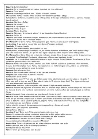 19
Capuleto: Eu te mato safado!
Mercúcio: Só se conseguir matar um cadáver que ainda por cima está morto!
Capuleto: Como assim?
Mercúcio: Você chegou tarde de mais... Romeu óh Romeu, morreu!
(Musica Tema Romeu e Julieta. Julieta vai até o corpo de Romeu ao chão e o beija)
Julieta: Romeu óh Romeu, seus lábios ainda estão quentes. E olha aqui um frasco de veneno... (continua no corpo
fazendo carinho)
Mercúcio: Não! Isso é TicTac!
Capuleto: Ele morreu?
Mercúcio: É o que parece né?
Capuleto: Morreu do que?
Mercúcio: Morreu de velhice
Capuleto: Tão novo... Já morreu de velhice? Ai que desperdiço (Agarra Mercúcio)
Mercúcio: Sai pra lá!
Capuleto: Não achava que Romeu chegaria a esse ponto, ele provou realmente que ama minha filha, se ele
estivesse vivo deixaria ele se casar com Julieta!
Sra. Montecchios: Ó meu Romeu morreu (segurando para não rir, pois sabe que ele esta fingindo)
Montecchios: O que será de nossas vidas sem Romeu (Pisca para a plateia)
Rosalinda: Ai meu senhorzinho
Capuleto: Eles estão chegando e eu to saindo fora bey!
Julieta: Romeu, tivemos tão pouco tempo a sós, tão poucos momentos de romances, nem tempo do nosso beijo
para selar nossa união tivemos , e o que me resta agora é beijar teus lábios enquanto ainda estão quentes...
Sra. Montecchios: Calma Julieta ele só fingiu de morto para seu pai deixar de o perseguir...dentro de alguns minuto
ele levantará (Para Rosalinda) Escuta aqui não era para o Romeu esta levantando já não?
Rosalinda: Uai foi o que ele me disse que iria levantar a alguns minutos. Romeu? Romeu? Pode levantar já! Acho
que esse ai gostou do chão e tirou um cochilo
Mercúcio: Haha o seu querido Romeu ó Romeu Esta morto, MORTO! Eu coloquei quantidade a mais de veneno,
Joaquina é minha cúmplice, Nunca Romeu iria desconfiar de seu melhor amigo e nem Julieta de sua prima! (Sra.
Montecchios começa a chorar no ombro do marido)
Joaquina: Cale a boca seu idiota
Mercúcio: Para que esconder Joaquina? Já deu certo ele esta morto
Joaquina: Tem razão cansei de bancar a boazinha
Julieta: Como assim prima?
Joaquina: Como assim?? Você acha que foi fácil passar minha vida inteira vendo você ter tudo e eu não poder ?
Não é justo você ter tudo que quer! E Quer saber é inveja sim! E como me vingar disso? Tirar o que você tem que
mais ama nesse mundo, seu querido Romeu
Montecchios: Mercúcio , como você pode? Você sempre se fingiu ser amigo de Romeu
Mercúcio: haha ieh ieh pegadinha do malandro! Aliás, eu tentei ser amigo dele sim, mas ele sempre me tratou mau
me chamava de anta e me humilhava e além disso tem um motivo muito mais forte por eu ter planejado a morte de
Romeu
Julieta: (chorando) E qual este motivo que tirou Romeu Ó Romeu de mim?
Mercúcio: Você Julieta! Passei minha infância inteira apaixonado por você, mas ao contrário você nunca me deu
moral, até que encontrei Joaquina com os mesmo pensamentos e resolvemos nos vingar, até a paixão nos pegou! E
Então foi fácil unir o útil ao agradável (olha pra Joaquina) Romeu está morto mesmo! Você não ficou comigo,Mas
com ele também não ficará ! (rindo sinistro)
(Julietacai sobreo corpo deRomeu novamentecomeça a chorare Romeu se levanta)
Romeu: Haha yeye pegadinha do malandro
Julieta: Romeu ó Romeu
Mercúcio: O que? Como assim? Era para você estar morto nessa hora
Romeu: Eu também não sei qual o motivo do veneno não ter feito nenhum efeito em mim...
Julieta: Deve ser nosso amor que é tão grande que impediu que você morresse!
Sra. Montecchios: Meu filho tão bom te ter de volta ( o abraça)
(Enquanto isso vaisaindo defininho Joaquina e Mercúcio)
Montecchios: Onde vocês pensam que vão eu vou chamar a autoridade para vocês.
Romeu: Deixa pai, eles já vão ter o castigo que merece.....
Julieta: Qual castigo meu amor?
Romeu: Terem que ficar juntos o resto da vida!
 