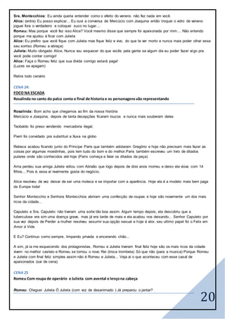 20
Sra. Montecchios: Eu ainda queria entender como o efeito do veneno não fez nada em você.
Alice: (entra) Eu posso explicar... Eu ouvi a conversa de Mercúcio com Joaquina então troquei o vidro de veneno
joguei fora o verdadeiro e coloquei suco no lugar....
Romeu: Mas porque você fez isso Alice? Você mesmo disse que sempre foi apaixonada por mim.... Não entendo
porque me ajudou á ficar com Julieta
Alice: Eu prefiro que você fique com Julieta mas fique feliz e vivo, do que te ver morto e nunca mais poder olhar esse
seu sorriso (Romeu a abraça)
Julieta: Muito obrigado Alice, Nunca vou esquecer do que vocês pela gente se algum dia eu poder fazer algo pra
você pode contar comigo!
Alice: Faça o Romeu feliz que sua divida comigo estará paga!
(Luzes se apagam)
Retira todo cenário
CENA 24:
FOCO NA ESCADA
Rosalinda no canto do palco conta o final de historia e os personagensvão representando
Rosalinda: Bom acho que chegamos ao fim da nossa história
Mercúcio e Joaquina, depois de tanta decepções ficaram loucos e nunca mais souberam deles
Teobaldo foi preso vendendo mercadoria ilegal;
Pierri foi convidado pra substituir a Xuxa na globo
Rebeca acabou ficando junto do Príncipe Paris que também adotaram Gregório e hoje não precisam mais fazer as
coisas por algumas moedinhas, pois tem tudo do bom e do melhor.Paris também escreveu um livro de ditados
pulares onde são conhecidos até hoje (Paris começa a falar os ditados da peça)
Ama perdeu sua amiga Julieta voltou com Abraão que logo depois de dois anos morreu e deixo ela viúva com 14
filhos... Pois é, essa aí realmente gosta do negócio.
Alice resolveu de vez deixar de ser uma moleca e se importar com a aparência. Hoje ela é a modelo mais bem paga
da Europa toda!
Senhor Montecchio e Senhora Montecchios abriram uma confecção de roupas e hoje são novamente um dos mais
ricos da cidade...
Capuleto e Sra. Capuleto não tiveram uma sorte tão boa assim. Algum tempo depois, ela descobriu que a
tuberculose era sim uma doença grave, mas já era tarde de mais e ela acabou nos deixando... Senhor Capuleto por
sua vez depois de Perder a mulher resolveu assumir sua opção sexual e hoje é ator, seu ultimo papel foi o Felix em
Amor à Vida.
E Eu? Continuo como sempre, limpando privada e encerando chão...
A sim, já ia me esquecendo dos protagonistas, Romeu e Julieta tiveram final feliz hoje são os mais ricos da cidade
vivem no melhor castelo e Romeu se tornou o novo Rei (troca trombeta) Só que não (para a musica) Porque Romeu
e Julieta com final feliz simples assim não é Romeu e Julieta... Veja ai o que aconteceu com esse casal de
apaixonados (sai de cena)
CENA 25
Romeu Com roupa de operário e Julieta com avental e lençona cabeça
Romeu: Cheguei Julieta Ó Julieta (com voz de desanimado ) Já preparou o jantar?
 