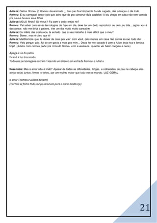 21
Julieta: Calma Romeu (ó Romeu desanimada ), tive que ficar limpando bunda cagada, das crianças o dia todo
Romeu: E eu carreguei tanto tijolo que acho que da pra construir dois castelos! Ai eu chego em casa não tem comida
por causa desses seus filhos
Julieta: MEUS filhos? Só meus? Fiz com o dedo então né?
Romeu: Vai saber com essas tecnologias de hoje em dia, deve ter um dedo reprodutor ou dois, ou três.., agora vou é
descansar, não me dirija a palavra, tive um dia muito muito cansativo
Julieta: Ou infeliz das costa oca, ta achado que o seu trabalho é mais difícil que o meu?
Romeu: Deeer, mas é claro que é!
Julieta: Maldita hora que fui deixar de casa pra viver com você, pelo menos em casa não comia só ovo todo dia!
Romeu: Veio porque quis, foi só um gasto a mais pra mim... Devia ter me casado é com a Alice, esta rica e famosa
hoje! (Julieta com ciúmes parte pra cima do Romeu com a vassoura, quando vai bater congela a cena)
Apagaa luzdo palco
ficasó a luzda escada
Todosos personagensentram fazendoumcirculoemvoltade Romeu e Julieta
Rosalinda: Mas o amor não é lindo? Apesar de todas as dificuldades, brigas, e colheradas de pau na cabeça eles
ainda estão juntos, firmes e fortes, por um motivo maior que tudo nesse mundo: LUZ GERAL
o amor (Romeu e Julieta beijam)
(Cortina sefecha todosse posicionampara o inicio da dança)
 