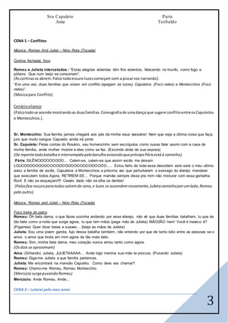 3
Sra Capuleto
Ama
Paris
Teobaldo
CENA 1 – Conflitos
Música: Romeo And Juliet – Nino Rota (Tocada)
Cortina fechada, foco
Romeu e Julieta intercalados : “Estas alegrias violentas têm fins violentos, falecendo no triunfo, como fogo e
pólvora. Que num beijo se consomem”.
(Ascortinasse abrem.Palco todoescuroluzescomeçam com a piscarvoz narrando).
“Era uma vez, duas famílias que viviam em conflito (apagam as luzes), Capuletos (Foco neles) e Montecchios (Foco
neles)”.
(Músicapara Conflito)
Cenáriovilarejo
(Palcotodose acende mostrandoas duasfamílias.Coreografiade umadança que sugere conflitoentreosCapuletos
e Montecchios.).
Sr. Montecchio: Sua família jamais chegará aos pés da minha seus vassalos! Nem que seja a última coisa que faça,
juro que muito sangue Capuleto ainda irá jorrar.
Sr. Capuleto: Pelas contas do Rosário, seu homenzinho sem escrúpulos como ousas falar assim com a casa de
minha família, ande mulher mostre a eles como se faz. (Esconde atrás de sua esposa)
(De repentetoda batalha é interrompida pelo barulho avisando quepríncipePárisestá á caminho).
.Páris: SILÊNCIOOOOOOOO... Calem-se, calem-se que assim vocês me deixam
LOUCOOOOOOOOOOOOOOOOOOOOOOOOOOOO..... Estou farto de toda essa desordem este será o meu ultimo
aviso a família de vocês, Capuletos e Montecchios a próxima vez que perturbarem o sossego do vilarejo mandarei
que executem todos.Agora, RETIREM-SE... Porque mamãe sempre disse pra mim não misturar com essa gentalha.
Runf, E não se esqueçam!!!! Cavalo dado não se olha os dentes!
(Palco fica escuro para todossaíremde cena,e luzes se ascendemnovamente,Julieta caminha porumlado,Romeu
pelo outro).
Música: Romeo and Juliet – Nino Rota (Tocada)
Foco beira do palco
Romeu: Óh bela dama, o que fazes sozinha andando por esse vilarejo, não vê que duas famílias batalham, tu que és
tão bela como a noite que surge agora, tu que tem mãos (pega mão de Julieta) MÃOZÃO hein! Você é traveco é?
(Pigarreia) Quer dizer belas e suaves... (beija as mãos de Julieta)
Julieta: Sou uma jovem garota, fujo dessa batalha também, não entendo por que de tanto ódio entre as pessoas se o
amor, o amor que brota em mim agora és tão mais belo.
Romeu: Sim, minha bela dama, meu coração nunca amou tanto como agora.
(Osdois se aproximam)
Ama: (Gritando) Julieta, JULIETAAAAA... Ande logo menina sua mãe te procura. (Puxando Julieta)
Romeu: Diga-me Julieta a que família pertences.
Julieta: Me encontrará na mansão Capuleto. Como devo vos chamar?
Romeu: Chamo-me Romeu, Romeu Montecchio.
(Mercúcio surgepuxando Romeu)
Mercúcio: Ande Romeu, Ande...
CENA 2 – Lutarei pelo meu amor
 