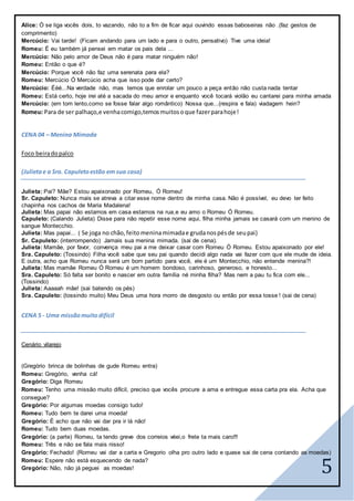 5
Alice: Ó se liga vocês dois, to vazando, não to a fim de ficar aqui ouvindo essas baboseiras não .(faz gestos de
comprimento)
Mercúcio: Vai tarde! (Ficam andando para um lado e para o outro, pensativo) Tive uma ideia!
Romeu: É eu também já pensei em matar os pais dela ...
Mercúcio: Não pelo amor de Deus não é para matar ninguém não!
Romeu: Então o que é?
Mercúcio: Porque você não faz uma serenata para ela?
Romeu: Mercúcio Ó Mercúcio acha que isso pode dar certo?
Mercúcio: Ééé...Na verdade não, mas temos que enrolar um pouco a peça então não custa nada tentar
Romeu: Está certo, hoje irei até a sacada do meu amor e enquanto você tocará violão eu cantarei para minha amada
Mercúcio: (em tom lento,como se fosse falar algo romântico) Nossa que...(respira e fala) viadagem hein?
Romeu: Para de ser palhaço,e venhacomigo,temosmuitosoque fazerparahoje!
CENA 04 – Menina Mimada
Foco beiradopalco
(Julietae a Sra. Capuletoestão em sua casa)
Julieta: Pai? Mãe? Estou apaixonado por Romeu, Ó Romeu!
Sr. Capuleto: Nunca mais se atreva a citar esse nome dentro de minha casa. Não é possível, eu devo ter feito
chapinha nos cachos de Maria Madalena!
Julieta: Mas papai não estamos em casa estamos na rua,e eu amo o Romeu Ó Romeu.
Capuleto: (Calando Julieta) Disse para não repetir esse nome aqui, filha minha jamais se casará com um menino de
sangue Montecchio.
Julieta: Mas papai... ( Se joga no chão,feito meninamimadae grudanospésde seupai)
Sr. Capuleto: (interrompendo) Jamais sua menina mimada. (sai de cena).
Julieta: Mamãe, por favor, convença meu pai a me deixar casar com Romeu Ó Romeu. Estou apaixonado por ele!
Sra. Capuleto: (Tossindo) Filha você sabe que seu pai quando decidi algo nada vai fazer com que ele mude de ideia.
E outra, acho que Romeu nunca será um bom partido para você, ele é um Montecchio, não entende menina?!
Julieta: Mas mamãe Romeu Ó Romeu é um homem bondoso, carinhoso, generoso, e honesto...
Sra. Capuleto: Só falta ser bonito e nascer em outra família né minha filha? Mas nem a pau tu fica com ele...
(Tossindo)
Julieta: Aaaaah mãe! (sai batendo os pés)
Sra. Capuleto: (tossindo muito) Meu Deus uma hora morro de desgosto ou então por essa tosse ! (sai de cena)
CENA 5 - Uma missãomuito difícil
Cenário vilarejo
(Gregório brinca de bolinhas de gude Romeu entra)
Romeu: Gregório, venha cá!
Gregório: Diga Romeu
Romeu: Tenho uma missão muito difícil, preciso que vocês procure a ama e entregue essa carta pra ela. Acha que
consegue?
Gregório: Por algumas moedas consigo tudo!
Romeu: Tudo bem te darei uma moeda!
Gregório: É acho que não vai dar pra ir lá não!
Romeu: Tudo bem duas moedas.
Gregório: (a parte) Romeu, ta tendo greve dos correios véei,o frete ta mais caro!!!
Romeu: Três e não se fala mais nisso!
Gregório: Fechado! (Romeu vai dar a carta e Gregorio olha pro outro lado e quase sai de cena contando as moedas)
Romeu: Espere não está esquecendo de nada?
Gregório: Não, não já peguei as moedas!
 