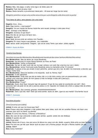 6
Romeu: Mas, não pegou a carta, tome logo e vá direto para lá!
Gregório: Tudo bem já estou indo!
Romeu: Deste tamanho e já ambicioso deste jeito... Ah esse vai longe (sai de cena).
(Gregório caminha e sai poruma cochia ama entra por outra Gregório volta Ama está na porta)
Foco beira do palco, ama passeia com uma cesta
Gegório: Ama , Ama...
Ama: Diga menino, o que queres?
Gregório: Vim em mando de Romeu trazer-lhe este recado (entrega a carta para Ama)
Ama: (Começa a ler) Nãoooo
Gregório: (Curioso) O que foooi?
Ama: Ele não vai ser louco de fazer isso...
Gregório: Que foi?
Ama: Nada de sua conta vai embora mini Faustão ,
Gregório: Eh mano meças suas palavras, sou malandrão
Ama: vamos ande! (empurrando Gregório, que sai de cena) Tenho que avisar Julieta urgente
CENA 6 - Vozes do Além
Cenário Casa Romeu
(Acontecena casa dosMontecchios Rosalinda está tirando pó dascoisas Senhora Montecchiosentra)
Sra. Montecchios: (fala de dentro da coxia) Rosalinda...
Rosalinda: (se assunta) Ai minha Nossa Senhora do Pano de Prato!
Sra. Montecchios: Venha cá Rosalinda!
Rosalinda: Sai voz do além você não vai me levar embora com você (faz sinal da cruz com o dedo)
Sra. Montecchios: (entra) Você está surda Rosalinda estou te chamando já faz 15 minutos!
Rosalinda: A graças á meu pai amado é você patroinha, pensei que era a voz do além me chamando e dizendo que
chegou minha hora.
Sra. Montecchios: Deixa de besteira e me responda, você viu Romeu hoje?
Rosalinda: Vi não patroinha!
Sra. Montecchios: Onde será que ele se meteu não o vi o dia todo e estou com um pressentimento ruim está
subindo uma coisa aqui dentro de mim (passa a mão na barriga e sobe até o pescoço)
Rosalinda: Isso é gases!
Sra. Montecchios: O que?
Rosalinda: Quero dizer fique tranquila logo ele aparece! O que de mau pode ter acontecido com ele?...Bom,
pensando bem ele pode ter ido até a casa de Julieta e o Sr. Caputelo ter matado ele e feito a cabeça dele de enfeite
na sua sala...
Sra. Montecchios: (Sai correndo gritando) Ahhhhhhhhhhhhhhhhhhh
Rosalinda: Oshi o que deu nela? Será que está ouvindo vozes do além, igual ao seu marido? Eita família louca!
CENA 7 – Serenata
Foco beira do palco
(Ama Conversa comJulieta)
Julieta: Ai ama, por que me trouxe aqui fora?
Ama: Porque seus pais chegaram e não poderia falar perto deles, você não vai acreditar Romeu virá fazer uma
serenata para você em frente sua família!
Julieta: Ai como meu Romeu, Ó Romeu é Romântico!
Ama: (faz cara de nojo colocando o dedo para vomitar, quando Julieta vira ela disfarça)
Julieta: E quando ele virá?
Ama: Essa noite!
Julieta: Nossa ele é louco, meu pai nunca irá deixar-me casar com ele, devido a guerra idiota entre as duas famílias
Ama: Pra mim seu pai não quer deixar você se casar com o Romeu,porque ele quer o Romeu todinho pra ele.
Julieta: AMA!!!
Ama: Estou mentindo?
 