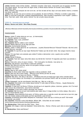 7
Julieta: Também tenho minhas dúvidas... (tentando concertar ) Quer dizer, nossa tenho que me aprontar escolher
meu melhor vestido. Se é que entro em algum ainda, ai Minha Nossa Senhora da Cocada, estou GORDA...
SOCORRO AMA!
Ama: Julietinha, fique tranquila ele nem vai te ver, vai ficar do lado de fora, fique com esse vestido mesmo, e maneire
nos doces Julietinha!
Julieta: Ama, vai que meu pai se comova com as palavras de amor de Romeu, Ó Romeu e convide o para entrar...
Ama: (ri muito alto,á parte,para a plateia) hahahahahahahaha Além de gorda e espinhenta é sem noção!!! (Julieta a
olha). Tudo bem, parei. Ande, vamos menina! Vou dar um jeito nessa sua juba
CENA 8 – Serenata parasua amada
Música: Romeo and Juliet – Nino Rota (Tocada)
(Romeu e Mercúcio entramtocando uma musica romântica,quando a musica acaba elescomeçama dançar).
Cenário Castelo
Romeu: Julieta Ó Julieta deixe-me ver sua... (é interrompido)
(Sr. Capuleto aparece na sacada)
Sr. Capuleto: “Sua” o que, pervertido?
(Sra. Capuleto entra)
Sra. Capuleto: Menino safado e sem modos!!!
Romeu: Rápido Mercúcio me diz algo para falar
Mercúcio: (cochichando) Bússola.
Romeu: Julieta ó Julieta deixe-me ver sua Busssss... (a parte) Bússola Mercúcio? Bússola? Bússola não rima como
Julieta Mercúcio, sua anta!!
Sr. Capuleto: E o que faz por aqui rapaz Montecchio? Sabes que não és bem vindo. Seu sangue mancha nossa
mansão!
Romeu: Vim aqui fazer uma serenata para Julieta Ó Julieta e demonstrar a vós o quanto amo sua filha!
(Julieta aparece)
Julieta: Romeu Ó Romeu...
Sr. Capuleto: Tudo bem rapaz estou farto desse seu blá blá blá. Você tem 10 segundos para fazer sua serenata e
nada mais!
Romeu: Está certo, estou um pouco nervoso... Tem muita gente me olhando, mas vamos lá...
Mercúcio: Ufa,vamooos (puxa Romeu e tenta sair correndo)
Romeu: Não Mercúcio sua anta, vamos lá é pra gente começar a cantar!
(osdoiscontamjuntos1,2,3...)
Capuleto: Fora daqui!
Romeu: Mas eu nem cantei ainda!
Capuleto: Eu disse vocês tinham dez segundos e eles já acabaram, fora!!!
Romeu: Mas isso não é justo! Julieta... (Mercúcio puxa Romeu pra fora de cena)
Julieta: Papai deixe me casar com Romeu, Ó Romeu.
Capuleto: Não deixo, não deixo e não deixo... Aff (Nessa hora ele se mostra que é gay) estou cansado dessa
menina na minha cabeça, vou lhe arranjar é um casamento com príncipe Páris!E você vai se casar por bem ou por
mal.
Julieta: Aaaaaaaah! (sai de cena fazendo birra) Não vou.. Não vou e não vou...
Sra. Capuleto: Está vendo só os modos dessa menina? E tudo culpa do Romeu ó Romeu... Aquele Montecchio
imundo (imitando a filha)
Capuleto: A culpa não é do Romeu Ó Romeu ele até que é um rapazinho jeitoso, charmoso, gostoso. Uiiii. É só você
saber educar ela corretamente, essa menina malcriada.
Sra. Capuleto: E qual seria a melhor educação meu senhor?
Sr. Capuleto: Não sei sou um pai muito ausente para saber disso. E chega de falar na minha cabeça. (fica com a
mão na cintura fazendo pose)
Sra. Capuleto: (tosse bastante) Está vendo só? Minha saúde piora a cada dia e você não esta nem aí pra mim, joga
tudo nas minhas costas e ainda tenho que ficar aguentando suas bichices!
Capuleto: EPAAAAAA! Bicha NÃO! Respeita-me recalcada.E Como não dou a mínima pra você? Até mandei
encomendar seu caixão!
Sra. Capuleto: (Tossindo muito) SUA BICHA, BICHA SIM... Estou farta de você também.
(entra nessemomento SenhoreSenhora Montecchios)
Sra. Montecchios: Onde está meu filho? Seus... Seus...
Capuleto: Iiiiih chegou o resto dos favelados! Estou saindo fora... Romeu ó Romeu quem dera se esse bofe fosse
meu!
Sr. Montecchios: Onde está Romeu?
 