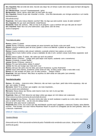 8
Sra. Capuleto: Não sei onde ele está, mas ele saiu daqui faz um tempo e pelo visto seria capaz de fazer até alguma
loucura (tosse).
Sra. Montecchios: Loucura? Aaaaaaaaaaaaah (grita)
Montecchios: Calma, vamos atrás dele! (os dois saem de cena)
Sra. Capuleto: (tosse) Ai que vida miserável a minha... Uma filha desnaturada uns inimigos estranhos e um marido
BICHAAAAAAA...
(Rosalinda entra)
Rosalinda: Oshi outra maluca falando sozinha? Não me diga que está ouvindo vozes do além também?
Sra. Capuleto: Do que você está falando criada?(tosse)
Rosalinda: Nada não senhora... Mas se mau eu te pergunto o que a senhora tem que não para de tossir?
Sra. Capuleto: Nada não é só uma tuberculose. Logo passa. (Sai de cena)
(luzesse apagam)
CENA 09
Foco beira do palco
Romeu: Julieta Ó Julieta!
Julieta: Romeu Ó Romeu, sempre esperei por esse momento que ficaria a sós com você!
Romeu: (musica romântica para de tocar) (quebra o clima e se referindo a plateia vai para frente) “A sós”?!Tem
certeza Julieta?
Romeu: musica romântica volta atocar) (voltando a posição anterior) Isso parece um sonho!
Julieta: Mas é muito melhor sonhar, já que a realidade da vida é ruim, existem coisas muito fortes separando você
de mim!
Romeu: Nossa Julieta, Ó Julieta, não sabia que você era poetisa!
Julieta: Romeu Ó Romeu... (chega perto para beijar e ela espirra, acabando com o romantismo)
Romeu: (Limpando a roupa) Saúde...
Julieta: Romeu Ó Romeu, preciso ir!
Romeu: Por que tanta pressa Julieta O Julieta?
Julieta: Se meu pai te pega aqui mata você e eu!
Romeu: Até que não seria uma má ideia, pois assim ficaríamos a juntos finalmente!
Julieta: Fique calmo Romeu, ficaríamos juntos ainda em vida, se Deus quiser. (beijo o rosto dele e sai)
Romeu: Eu não acredito em Deus, sou um ateu convicto.... Graças a Deus!
Rosalinda: Até você Romeu? Meu Deus os espíritos do além estão em toda parte (sai correndo)
(luzes se apaguem)
Foco beira do palco
Romeu: Ah Julieta.... (mercúcio entra ) Mercúcio, não sei mais o que fazer, perdi toda minha esperança, não sei
viver sem Julieta, Ó Julieta.
Mercúcio: Sério? E eu achava que oxigênio era mais importante...
(Romeu saide cena cabisbaixo)
Mercúcio: Nossa dessa vez Romeu está mesmo muito mal, nem riu do que falei.
(Mercúcio sai de cena)
Rosalinda: Mais um? Oshi deixe-me sair daqui antes que pegue em mim (deixa cair a vassoura)
(Alice estava ouvindo a conversa do outro lado da cena)
Alice: (meiga) Ai meu Romeu, lhe amei minha vida toda, se você soubesse o quanto eu o amo, daria uma chance
para eu tentar te fazer feliz... (sai de cena de cabeça baixa)
(Rosalinda volta para buscar a vassoura)
Rosalinda Deus é Pai, sou a única que não está falando sozinha aqui? (pegando a vassoura) Espera, estou falando
sozinha... Para de falar com você mesmo Rosalinda Rosa!! Ai socorro fui contagiada (sai de cena gritando, deixa cair
a vassoura novamente)
CENA 10 – Fofocano Vilarejo.
Cenário Vilarejo
(Ama estácomSr. Pierre passando na beira do palco Teobaldo esta vendendo suascoisas...Gregorio brinca de
bolinha de gude).
 