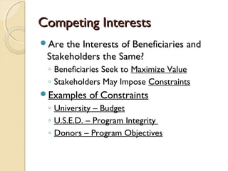 Competing InterestsCompeting Interests
Are the Interests of Beneficiaries and
Stakeholders the Same?
◦ Beneficiaries Seek to Maximize Value
◦ Stakeholders May Impose Constraints
Examples of Constraints
◦ University – Budget
◦ U.S.E.D. – Program Integrity
◦ Donors – Program Objectives
 