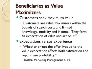 Beneficiaries as ValueBeneficiaries as Value
MaximizersMaximizers
Customers seek maximum value
◦ “Customers are value maximizers within the
bounds of search costs and limited
knowledge, mobility and income. They form
an expectation of value and act on it.”
Expectations versus Experience
◦ “Whether or not the offer lives up to the
value expectation affects both satisfaction and
repurchase probability.”
 Kotler, Marketing Management p. 34.
 