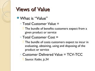 Views of ValueViews of Value
What is “Value”
◦ Total Customer Value =
 The bundle of benefits customers expect from a
given product or service
◦ Total Customer Cost =
 The bundle of costs customers expect to incur in
evaluating, obtaining, using and disposing of the
product or service
◦ Customer Delivered Value = TCV-TCC
 Source: Kotler, p.34
 