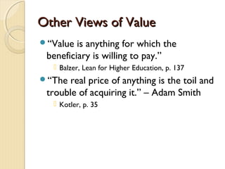 Other Views of ValueOther Views of Value
“Value is anything for which the
beneficiary is willing to pay.”
 Balzer, Lean for Higher Education, p. 137
“The real price of anything is the toil and
trouble of acquiring it.” – Adam Smith
 Kotler, p. 35
 
