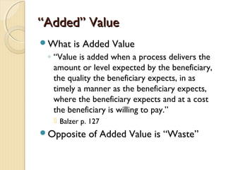 ““Added” ValueAdded” Value
What is Added Value
◦ “Value is added when a process delivers the
amount or level expected by the beneficiary,
the quality the beneficiary expects, in as
timely a manner as the beneficiary expects,
where the beneficiary expects and at a cost
the beneficiary is willing to pay.”
 Balzer p. 127
Opposite of Added Value is “Waste”
 