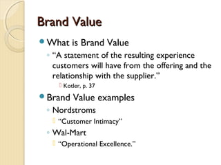 Brand ValueBrand Value
What is Brand Value
◦ “A statement of the resulting experience
customers will have from the offering and the
relationship with the supplier.”
 Kotler, p. 37
Brand Value examples
◦ Nordstroms
 “Customer Intimacy”
◦ Wal-Mart
 “Operational Excellence.”
 
