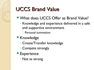 UCCS Brand ValueUCCS Brand Value
What does UCCS Offer as Brand Value?
◦ Knowledge and experience delivered in a safe
and supportive environment
 Personal summation
Knowledge
◦ Create/Transfer knowledge
◦ Compete strongly
Experience
◦ Not as strong
 