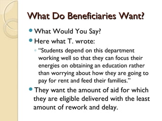 What Do Beneficiaries Want?What Do Beneficiaries Want?
What Would You Say?
Here what T. wrote:
◦ “Students depend on this department
working well so that they can focus their
energies on obtaining an education rather
than worrying about how they are going to
pay for rent and feed their families.”
They want the amount of aid for which
they are eligible delivered with the least
amount of rework and delay.
 