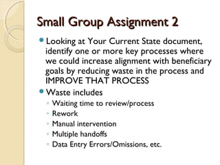 Small Group Assignment 2Small Group Assignment 2
Looking at Your Current State document,
identify one or more key processes where
we could increase alignment with beneficiary
goals by reducing waste in the process and
IMPROVE THAT PROCESS
Waste includes
◦ Waiting time to review/process
◦ Rework
◦ Manual intervention
◦ Multiple handoffs
◦ Data Entry Errors/Omissions, etc.
 