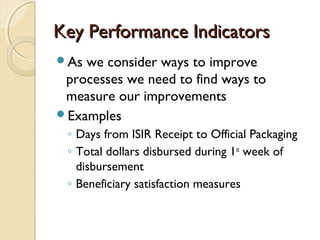 Key Performance IndicatorsKey Performance Indicators
As we consider ways to improve
processes we need to find ways to
measure our improvements
Examples
◦ Days from ISIR Receipt to Official Packaging
◦ Total dollars disbursed during 1st
week of
disbursement
◦ Beneficiary satisfaction measures
 
