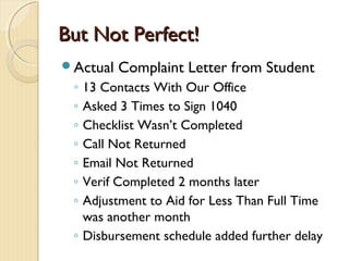 But Not Perfect!But Not Perfect!
Actual Complaint Letter from Student
◦ 13 Contacts With Our Office
◦ Asked 3 Times to Sign 1040
◦ Checklist Wasn’t Completed
◦ Call Not Returned
◦ Email Not Returned
◦ Verif Completed 2 months later
◦ Adjustment to Aid for Less Than Full Time
was another month
◦ Disbursement schedule added further delay
 