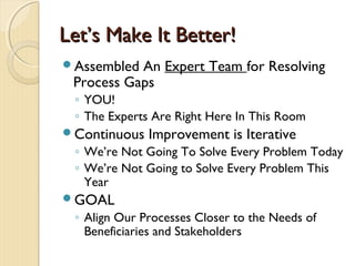 Let’s Make It Better!Let’s Make It Better!
Assembled An Expert Team for Resolving
Process Gaps
◦ YOU!
◦ The Experts Are Right Here In This Room
Continuous Improvement is Iterative
◦ We’re Not Going To Solve Every Problem Today
◦ We’re Not Going to Solve Every Problem This
Year
GOAL
◦ Align Our Processes Closer to the Needs of
Beneficiaries and Stakeholders
 