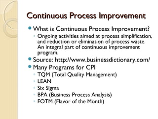 Continuous Process ImprovementContinuous Process Improvement
What is Continuous Process Improvement?
◦ Ongoing activities aimed at process simplification,
and reduction or elimination of process waste.
An integral part of continuous improvement
program.
Source: http://www.businessdictionary.com/
Many Programs for CPI
◦ TQM (Total Quality Management)
◦ LEAN
◦ Six Sigma
◦ BPA (Business Process Analysis)
◦ FOTM (Flavor of the Month)
 
