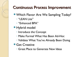Continuous Process ImprovementContinuous Process Improvement
Which Flavor Are We Sampling Today?
◦ “LEAN Lite”
◦ “Enhanced BPA”
Hybrid model
◦ Introduce the Concept
◦ Make Formal What Has Been Ad-Hoc
◦ Validate What You’ve Already Been Doing
Get Creative
◦ Great Place to Generate New Ideas
 