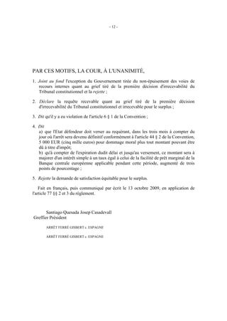 - 12 -




PAR CES MOTIFS, LA COUR, À L'UNANIMITÉ,
1. Joint au fond l'exception du Gouvernement tirée du non-épuisement des voies de
   recours internes quant au grief tiré de la première décision d'irrecevabilité du
   Tribunal constitutionnel et la rejette ;

2. Déclare la requête recevable quant au grief tiré de la première décision
   d'irrecevabilité du Tribunal constitutionnel et irrecevable pour le surplus ;

3. Dit qu'il y a eu violation de l'article 6 § 1 de la Convention ;

4. Dit
   a) que l'Etat défendeur doit verser au requérant, dans les trois mois à compter du
   jour où l'arrêt sera devenu définitif conformément à l'article 44 § 2 de la Convention,
   5 000 EUR (cinq mille euros) pour dommage moral plus tout montant pouvant être
   dû à titre d'impôt;
   b) qu'à compter de l'expiration dudit délai et jusqu'au versement, ce montant sera à
   majorer d'un intérêt simple à un taux égal à celui de la facilité de prêt marginal de la
   Banque centrale européenne applicable pendant cette période, augmenté de trois
   points de pourcentage ;

5. Rejette la demande de satisfaction équitable pour le surplus.

    Fait en français, puis communiqué par écrit le 13 octobre 2009, en application de
l'article 77 §§ 2 et 3 du règlement.



       Santiago Quesada Josep Casadevall
Greffier Président

       ARRÊT FERRÉ GISBERT c. ESPAGNE

       ARRÊT FERRÉ GISBERT c. ESPAGNE
 