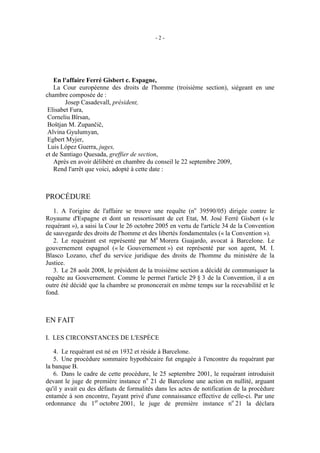 -2-




   En l'affaire Ferré Gisbert c. Espagne,
   La Cour européenne des droits de l'homme (troisième section), siégeant en une
chambre composée de :
        Josep Casadevall, président,
 Elisabet Fura,
 Corneliu Bîrsan,
 Boštjan M. Zupančič,
 Alvina Gyulumyan,
 Egbert Myjer,
 Luis López Guerra, juges,
et de Santiago Quesada, greffier de section,
   Après en avoir délibéré en chambre du conseil le 22 septembre 2009,
   Rend l'arrêt que voici, adopté à cette date :



PROCÉDURE
   1. A l'origine de l'affaire se trouve une requête (no 39590/05) dirigée contre le
Royaume d'Espagne et dont un ressortissant de cet Etat, M. José Ferré Gisbert (« le
requérant »), a saisi la Cour le 26 octobre 2005 en vertu de l'article 34 de la Convention
de sauvegarde des droits de l'homme et des libertés fondamentales (« la Convention »).
   2. Le requérant est représenté par Me Morera Guajardo, avocat à Barcelone. Le
gouvernement espagnol (« le Gouvernement ») est représenté par son agent, M. I.
Blasco Lozano, chef du service juridique des droits de l'homme du ministère de la
Justice.
   3. Le 28 août 2008, le président de la troisième section a décidé de communiquer la
requête au Gouvernement. Comme le permet l'article 29 § 3 de la Convention, il a en
outre été décidé que la chambre se prononcerait en même temps sur la recevabilité et le
fond.



EN FAIT

I. LES CIRCONSTANCES DE L'ESPÈCE

   4. Le requérant est né en 1932 et réside à Barcelone.
   5. Une procédure sommaire hypothécaire fut engagée à l'encontre du requérant par
la banque B.
   6. Dans le cadre de cette procédure, le 25 septembre 2001, le requérant introduisit
devant le juge de première instance no 21 de Barcelone une action en nullité, arguant
qu'il y avait eu des défauts de formalités dans les actes de notification de la procédure
entamée à son encontre, l'ayant privé d'une connaissance effective de celle-ci. Par une
ordonnance du 1er octobre 2001, le juge de première instance no 21 la déclara
 