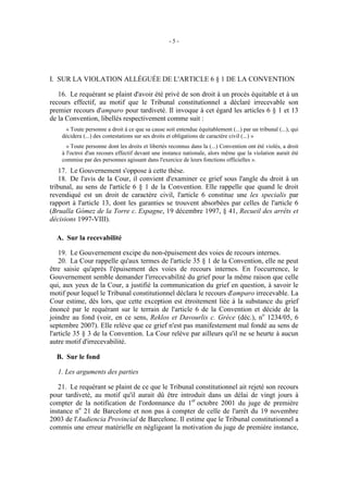 -5-




I. SUR LA VIOLATION ALLÉGUÉE DE L'ARTICLE 6 § 1 DE LA CONVENTION

   16. Le requérant se plaint d'avoir été privé de son droit à un procès équitable et à un
recours effectif, au motif que le Tribunal constitutionnel a déclaré irrecevable son
premier recours d'amparo pour tardiveté. Il invoque à cet égard les articles 6 § 1 et 13
de la Convention, libellés respectivement comme suit :
     « Toute personne a droit à ce que sa cause soit entendue équitablement (...) par un tribunal (...), qui
    décidera (...) des contestations sur ses droits et obligations de caractère civil (...) »
      « Toute personne dont les droits et libertés reconnus dans la (...) Convention ont été violés, a droit
    à l'octroi d'un recours effectif devant une instance nationale, alors même que la violation aurait été
    commise par des personnes agissant dans l'exercice de leurs fonctions officielles ».
    17. Le Gouvernement s'oppose à cette thèse.
    18. De l'avis de la Cour, il convient d'examiner ce grief sous l'angle du droit à un
tribunal, au sens de l'article 6 § 1 de la Convention. Elle rappelle que quand le droit
revendiqué est un droit de caractère civil, l'article 6 constitue une lex specialis par
rapport à l'article 13, dont les garanties se trouvent absorbées par celles de l'article 6
(Brualla Gómez de la Torre c. Espagne, 19 décembre 1997, § 41, Recueil des arrêts et
décisions 1997-VIII).

  A. Sur la recevabilité

    19. Le Gouvernement excipe du non-épuisement des voies de recours internes.
    20. La Cour rappelle qu'aux termes de l'article 35 § 1 de la Convention, elle ne peut
être saisie qu'après l'épuisement des voies de recours internes. En l'occurrence, le
Gouvernement semble demander l'irrecevabilité du grief pour la même raison que celle
qui, aux yeux de la Cour, a justifié la communication du grief en question, à savoir le
motif pour lequel le Tribunal constitutionnel déclara le recours d'amparo irrecevable. La
Cour estime, dès lors, que cette exception est étroitement liée à la substance du grief
énoncé par le requérant sur le terrain de l'article 6 de la Convention et décide de la
joindre au fond (voir, en ce sens, Reklos et Davourlis c. Grèce (déc.), no 1234/05, 6
septembre 2007). Elle relève que ce grief n'est pas manifestement mal fondé au sens de
l'article 35 § 3 de la Convention. La Cour relève par ailleurs qu'il ne se heurte à aucun
autre motif d'irrecevabilité.

  B. Sur le fond

  1. Les arguments des parties

   21. Le requérant se plaint de ce que le Tribunal constitutionnel ait rejeté son recours
pour tardiveté, au motif qu'il aurait dû être introduit dans un délai de vingt jours à
compter de la notification de l'ordonnance du 1er octobre 2001 du juge de première
instance no 21 de Barcelone et non pas à compter de celle de l'arrêt du 19 novembre
2003 de l'Audiencia Provincial de Barcelone. Il estime que le Tribunal constitutionnel a
commis une erreur matérielle en négligeant la motivation du juge de première instance,
 
