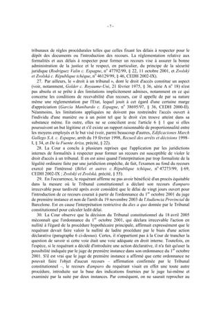 -7-




tribunaux de règles procédurales telles que celles fixant les délais à respecter pour le
dépôt des documents ou l'introduction des recours. La réglementation relative aux
formalités et aux délais à respecter pour former un recours vise à assurer la bonne
administration de la justice et le respect, en particulier, du principe de la sécurité
juridique (Rodriguez Valin c. Espagne, no 47792/99, § 22, 11 octobre 2001, et Zvolský
et Zvolská c. République tchèque, no 46129/99, § 46, CEDH 2002-IX).
    27. Par ailleurs, le « droit à un tribunal », dont le droit d'accès constitue un aspect
(voir, notamment, Golder c. Royaume-Uni, 21 février 1975, § 36, série A no 18) n'est
pas absolu et se prête à des limitations implicitement admises, notamment en ce qui
concerne les conditions de recevabilité d'un recours, car il appelle de par sa nature
même une réglementation par l'Etat, lequel jouit à cet égard d'une certaine marge
d'appréciation (García Manibardo c. Espagne, no 38695/97, § 36, CEDH 2000-II).
Néanmoins, les limitations appliquées ne doivent pas restreindre l'accès ouvert à
l'individu d'une manière ou à un point tel que le droit s'en trouve atteint dans sa
substance même. En outre, elles ne se concilient avec l'article 6 § 1 que si elles
poursuivent un but légitime et s'il existe un rapport raisonnable de proportionnalité entre
les moyens employés et le but visé (voir, parmi beaucoup d'autres, Edificaciones March
Gallego S.A. c. Espagne, arrêt du 19 février 1998, Recueil des arrêts et décisions 1998–
I, § 34, et De la Fuente Ariza, précité, § 22).
    28. La Cour a conclu à plusieurs reprises que l'application par les juridictions
internes de formalités à respecter pour former un recours est susceptible de violer le
droit d'accès à un tribunal. Il en est ainsi quand l'interprétation par trop formaliste de la
légalité ordinaire faite par une juridiction empêche, de fait, l'examen au fond du recours
exercé par l'intéressé (Běleš et autres c. République tchèque, no 47273/99, § 69,
CEDH 2002-IX ; Zvolský et Zvolská, précité, § 55).
    29. En l'occurrence, le requérant affirme ne pas avoir bénéficié d'un procès équitable
dans la mesure où le Tribunal constitutionnel a déclaré son recours d'amparo
irrecevable pour tardiveté après avoir considéré que le délai de vingt jours ouvert pour
l'introduction de ce recours courait à partir de l'ordonnance du 1er octobre 2001 du juge
de première instance et non de l'arrêt du 19 novembre 2003 de l'Audiencia Provincial de
Barcelone. Est en cause l'interprétation restrictive du dies a quo donnée par le Tribunal
constitutionnel pour calculer ledit délai.
    30. La Cour observe que la décision du Tribunal constitutionnel du 18 avril 2005
méconnaît que l'ordonnance du 1er octobre 2001, qui déclara irrecevable l'action en
nullité à l'égard de la procédure hypothécaire principale, affirmait expressément que le
requérant devait faire valoir la nullité de ladite procédure par le biais d'une action
déclarative (paragraphe 6 ci-dessus). Certes, il n'appartient pas à la Cour de trancher la
question de savoir si cette voie était une voie adéquate en droit interne. Toutefois, en
l'espèce, si le requérant a décidé d'introduire une action déclarative, il n'a fait qu'user la
possibilité indiquée par le juge de première instance dans son ordonnance du 1er octobre
2001. S'il est vrai que le juge de première instance a affirmé que cette ordonnance ne
pouvait faire l'objet d'aucun recours – affirmation confirmée par le Tribunal
constitutionnel –, le recours d'amparo du requérant visait en effet une toute autre
procédure, introduite sur la base des indications fournies par le juge lui-même et
examinée par la suite par deux instances. Par conséquent, on ne saurait reprocher au
 