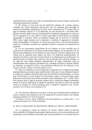 -8-




requérant d'avoir commis une erreur en ne présentant son recours d'amparo qu'une fois
la procédure déclarative terminée.
    31. Par ailleurs, la Cour note que les juridictions internes ont, à quatre reprises,
considéré que l'action déclarative pouvait être une voie adéquate pour demander la
nullité de la procédure hypothécaire. En effet, outre l'ordonnance du 1er octobre 2001, le
juge de première instance no 22 de Barcelone, par une décision du 2 novembre 2001,
déclara recevable ladite action en reconnaissant sa compétence (paragraphe 8 ci-dessus).
Par un jugement du 22 avril 2002, le même juge rejeta au fond l'action du requérant
(paragraphe 9 ci-dessus). Enfin, la juridiction d'appel, par un arrêt du 19 novembre
2003, rejeta l'appel interjeté par le requérant et confirma le jugement de première
instance (paragraphe 10 ci-dessus). Il s'ensuit que cette action, si elle avait été acceptée,
aurait pu, en principe, accorder une réparation effective concernant les prétentions du
requérant.
    32. Vu les circonstances particulières du cas d'espèce, la Cour considère que la
motivation de la décision du Tribunal constitutionnel litigieuse est incohérente avec les
décisions des juridictions civiles ordinaires ayant reconnu le caractère adéquat de la voie
utilisée par le requérant pour réparer son droit à la protection juridictionnelle. Le
requérant s'est donc vu privé de son droit d'accès à un tribunal pour un motif formel. La
question posée en l'espèce relève selon la Cour du principe de la sécurité juridique ; il
ne s'agit pas d'un simple problème d'interprétation de règles matérielles, mais de
l'interprétation d'une exigence procédurale qui a empêché l'examen au fond de l'affaire
du requérant, au mépris du droit à une protection effective par les tribunaux (voir,
mutatis mutandis, Zvolský et Zvolská, précité, § 51).
    33. Dans ces conditions, la Cour estime que le requérant s'est vu imposer une charge
disproportionnée qui rompt le juste équilibre entre, d'une part, le souci légitime d'assurer
le respect des conditions formelles pour saisir la juridiction constitutionnelle, et, d'autre
part, le droit d'accès à cette instance. En l'occurrence, rejeter le recours d'amparo pour
tardiveté au motif qu'il aurait dû être introduit contre l'ordonnance du 1er octobre 2001,
alors qu'aussi bien le juge de première instance que la juridiction d'appel examinèrent
ensuite au fond les prétentions de nullité du requérant, doit pour le moins être qualifié
comme un manque de sécurité juridique dont a souffert le requérant (voir, mutatis
mutandis, De la Fuente Ariza, précité, § 27).


   34. Ces éléments suffisent à la Cour pour conclure que la décision d'irrecevabilité du
recours d'amparo pour tardiveté a privé le requérant de son droit d'accès à un tribunal
garanti par l'article 6 § 1 de la Convention.
   35. Partant, la Cour rejette l'objection du Gouvernement et conclut qu'il y a eu
violation de l'article 6 § 1 de la Convention.

II. SUR LA VIOLATION ALLÉGUÉE DE L'ARTICLE 13 DE LA CONVENTION

    36. Le requérant se plaint de l'absence de recours effectif contre la décision
d'irrecevabilité du Tribunal constitutionnel, dans la mesure où les recours ultérieurs qu'il
a présentées ont été déclarés irrecevables par la haute juridiction, en le privant donc de
 