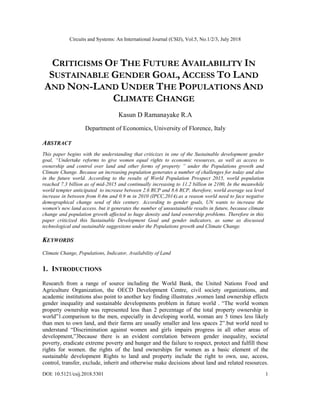 Circuits and Systems: An International Journal (CSIJ), Vol.5, No.1/2/3, July 2018
DOI: 10.5121/csij.2018.5301 1
CRITICISMS OF THE FUTURE AVAILABILITY IN
SUSTAINABLE GENDER GOAL, ACCESS TO LAND
AND NON-LAND UNDER THE POPULATIONS AND
CLIMATE CHANGE
Kasun D Ramanayake R.A
Department of Economics, University of Florence, Italy
ABSTRACT
This paper begins with the understanding that criticizes in one of the Sustainable development gender
goal, “Undertake reforms to give women equal rights to economic resources, as well as access to
ownership and control over land and other forms of property ” under the Populations growth and
Climate Change. Because an increasing population generates a number of challenges for today and also
in the future world. According to the results of World Population Prospect 2015, world population
reached 7.3 billion as of mid-2015 and continually increasing to 11.2 billion in 2100, In the meanwhile
world tempter anticipated to increase between 2.6 RCP and 8.6 RCP, therefore, world average sea level
increase in between from 0.4m and 0.9 m in 2010 (IPCC,2014).as a reason world need to face negative
demographical change send of this century. According to gender goals, UN wants to increase the
women's new land access. but it generates the number of unsustainable results in future, because climate
change and population growth affected to huge density and land ownership problems. Therefore in this
paper criticized this Sustainable Development Goal and gender indicators, as same as discussed
technological and sustainable suggestions under the Populations growth and Climate Change.
KEYWORDS
Climate Change, Populations, Indicator, Availability of Land
1. INTRODUCTIONS
Research from a range of source including the World Bank, the United Nations Food and
Agriculture Organization, the OECD Development Centre, civil society organizations, and
academic institutions also point to another key finding illustrates ,women land ownership effects
gender inequality and sustainable developments problem in future world . “The world women
property ownership was represented less than 2 percentage of the total property ownership in
world”1.comparison to the men, especially in developing world, woman are 5 times less likely
than men to own land, and their farms are usually smaller and less spaces 2”.but world need to
understand “Discrimination against women and girls impairs progress in all other areas of
development,”3because there is an evident correlation between gender inequality, societal
poverty, eradicate extreme poverty and hunger and the failure to respect, protect and fulfill these
rights for women. the rights of the land ownerships for women as a basic element of the
sustainable development Rights to land and property include the right to own, use, access,
control, transfer, exclude, inherit and otherwise make decisions about land and related resources.
 