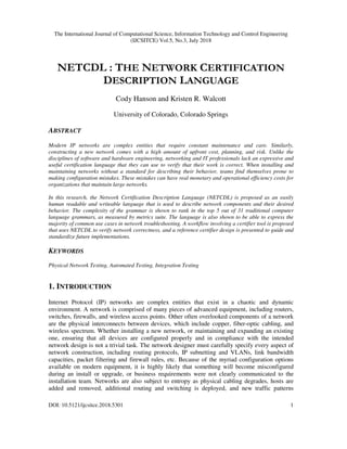 The International Journal of Computational Science, Information Technology and Control Engineering
(IJCSITCE) Vol.5, No.3, July 2018
DOI: 10.5121/ijcsitce.2018.5301 1
NETCDL : THE NETWORK CERTIFICATION
DESCRIPTION LANGUAGE
Cody Hanson and Kristen R. Walcott
University of Colorado, Colorado Springs
ABSTRACT
Modern IP networks are complex entities that require constant maintenance and care. Similarly,
constructing a new network comes with a high amount of upfront cost, planning, and risk. Unlike the
disciplines of software and hardware engineering, networking and IT professionals lack an expressive and
useful certification language that they can use to verify that their work is correct. When installing and
maintaining networks without a standard for describing their behavior, teams find themselves prone to
making configuration mistakes. These mistakes can have real monetary and operational efficiency costs for
organizations that maintain large networks.
In this research, the Network Certification Description Language (NETCDL) is proposed as an easily
human readable and writeable language that is used to describe network components and their desired
behavior. The complexity of the grammar is shown to rank in the top 5 out of 31 traditional computer
language grammars, as measured by metrics suite. The language is also shown to be able to express the
majority of common use cases in network troubleshooting. A workflow involving a certifier tool is proposed
that uses NETCDL to verify network correctness, and a reference certifier design is presented to guide and
standardize future implementations.
KEYWORDS
Physical Network Testing, Automated Testing, Integration Testing
1. INTRODUCTION
Internet Protocol (IP) networks are complex entities that exist in a chaotic and dynamic
environment. A network is comprised of many pieces of advanced equipment, including routers,
switches, firewalls, and wireless access points. Other often overlooked components of a network
are the physical interconnects between devices, which include copper, fiber-optic cabling, and
wireless spectrum. Whether installing a new network, or maintaining and expanding an existing
one, ensuring that all devices are configured properly and in compliance with the intended
network design is not a trivial task. The network designer must carefully specify every aspect of
network construction, including routing protocols, IP subnetting and VLANs, link bandwidth
capacities, packet filtering and firewall rules, etc. Because of the myriad configuration options
available on modern equipment, it is highly likely that something will become misconfigured
during an install or upgrade, or business requirements were not clearly communicated to the
installation team. Networks are also subject to entropy as physical cabling degrades, hosts are
added and removed, additional routing and switching is deployed, and new traffic patterns
 
